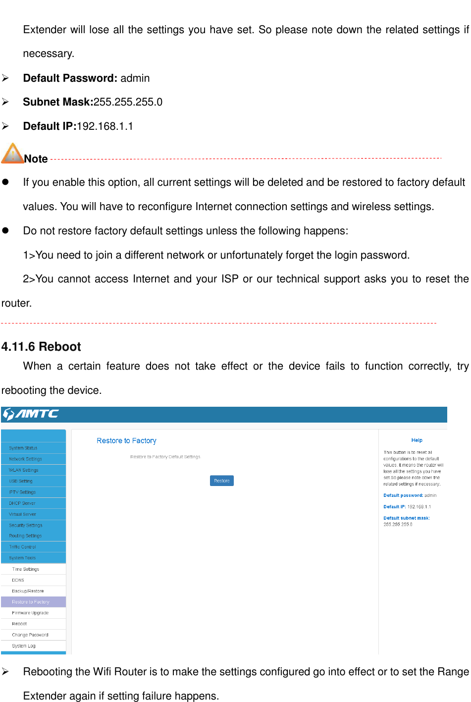                                                         Extender will lose all the settings you have set. So please note down the related settings if necessary.  Default Password: admin  Subnet Mask:255.255.255.0  Default IP:192.168.1.1 Note   If you enable this option, all current settings will be deleted and be restored to factory default values. You will have to reconfigure Internet connection settings and wireless settings.   Do not restore factory default settings unless the following happens: 1&gt;You need to join a different network or unfortunately forget the login password. 2&gt;You cannot access Internet and your ISP or our technical support asks you to reset the router.  4.11.6 Reboot When  a  certain  feature  does  not  take  effect  or  the  device  fails  to  function  correctly,  try rebooting the device.    Rebooting the Wifi Router is to make the settings configured go into effect or to set the Range Extender again if setting failure happens.  