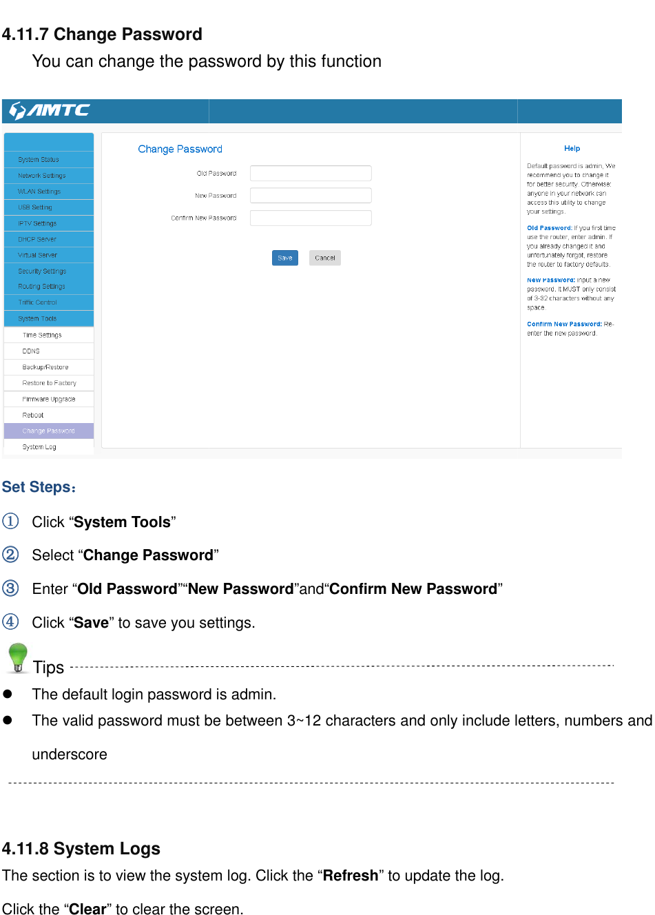                                                        4.11.7 Change Password You can change the password by this functionSet Steps：：：： ①①①① Click “System Tools” ②②②② Select “Change Password③③③③ Enter “Old Password”“New Password④④④④ Click “Save” to save you settings.Tips  The default login password is admin. The valid password must be between 3~12 characters and only include letters, numbers and underscore   4.11.8 System Logs The section is to view the system log. Click the “Click the “Clear” to clear the screen.                                                         You can change the password by this function Change Password” New Password”and“Confirm New Password” to save you settings. The default login password is admin. The valid password must be between 3~12 characters and only include letters, numbers and section is to view the system log. Click the “Refresh” to update the log.  the screen.  The valid password must be between 3~12 characters and only include letters, numbers and  