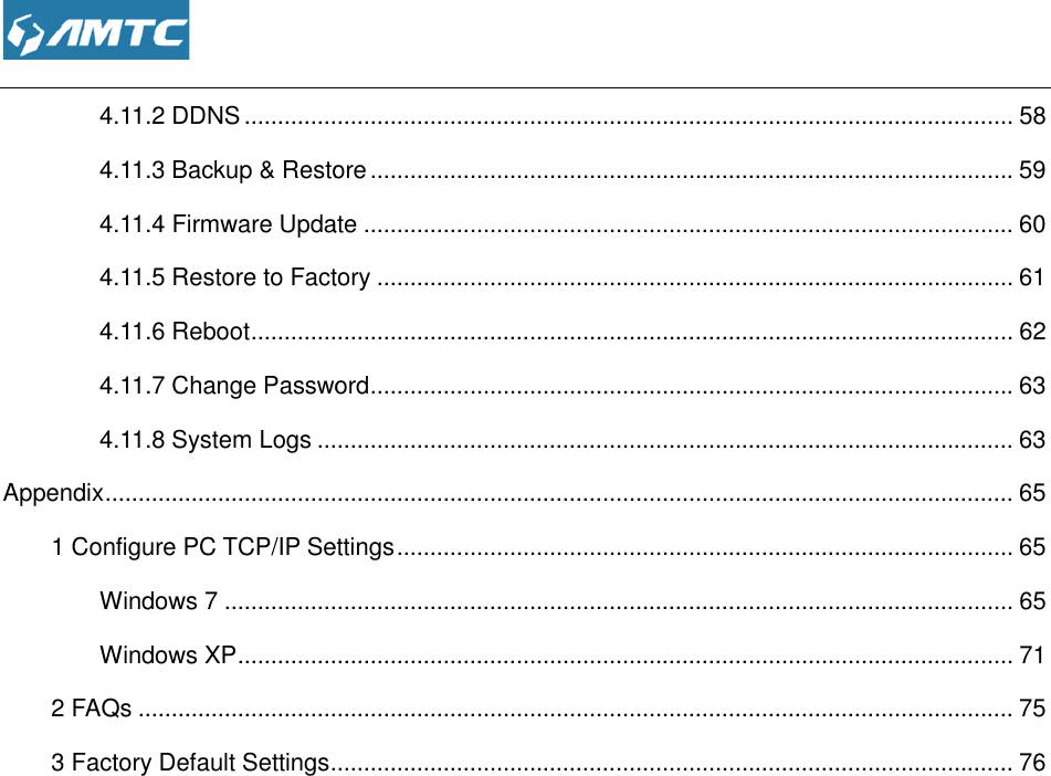  4.11.2 DDNS ................................4.11.3 Backup &amp; Restore4.11.4 Firmware Update4.11.5 Restore to Factory4.11.6 Reboot ................................4.11.7 Change Password4.11.8 System Logs ................................Appendix ................................................................1 Configure PC TCP/IP SettingsWindows 7 ................................Windows XP ................................2 FAQs ................................3 Factory Default Settings ................................                 ................................................................................................4.11.3 Backup &amp; Restore ................................................................................................irmware Update ................................................................................................4.11.5 Restore to Factory ................................................................................................................................................................................................word ................................................................................................................................................................................................................................................................................................1 Configure PC TCP/IP Settings ................................................................................................................................................................................................................................................................................................................................................................................................................................................................................................................................................................................. 58 ................................. 59 .................................. 60 ................................ 61 ................................................... 62 ................................. 63 ......................................... 63 ......................................... 65 ............................. 65 ....................................................... 65 ..................................................... 71 .................................... 75 ....................................... 76 