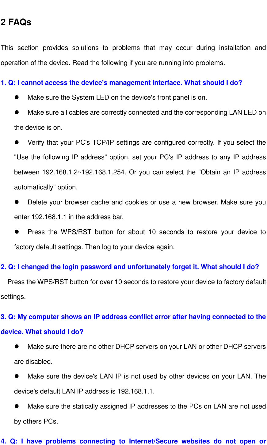   2 FAQs This  section  provides  solutions  to  problems  that  may  occur  during  installation  and operation of the device. Read the following if you are running into problems.   1. Q: I cannot access the device&apos;s management interface. What should I do?   Make sure the System LED on the device&apos;s front panel is on.   Make sure all cables are correctly connected and the corresponding LAN LED on the device is on.   Verify that your PC&apos;s TCP/IP settings are configured correctly. If you select the &quot;Use the following IP address&quot; option, set your PC&apos;s IP address to any IP address between 192.168.1.2~192.168.1.254. Or you can select the &quot;Obtain an IP address automatically&quot; option.   Delete your browser cache and cookies or use a new browser. Make sure you enter 192.168.1.1 in the address bar.   Press  the  WPS/RST  button  for  about  10  seconds  to  restore  your  device  to factory default settings. Then log to your device again. 2. Q: I changed the login password and unfortunately forget it. What should I do? Press the WPS/RST button for over 10 seconds to restore your device to factory default settings. 3. Q: My computer shows an IP address conflict error after having connected to the device. What should I do?   Make sure there are no other DHCP servers on your LAN or other DHCP servers are disabled.   Make sure the device&apos;s LAN IP is not used by other devices on your LAN. The device&apos;s default LAN IP address is 192.168.1.1.   Make sure the statically assigned IP addresses to the PCs on LAN are not used by others PCs. 4.  Q:  I  have  problems  connecting  to  Internet/Secure  websites  do  not  open  or 