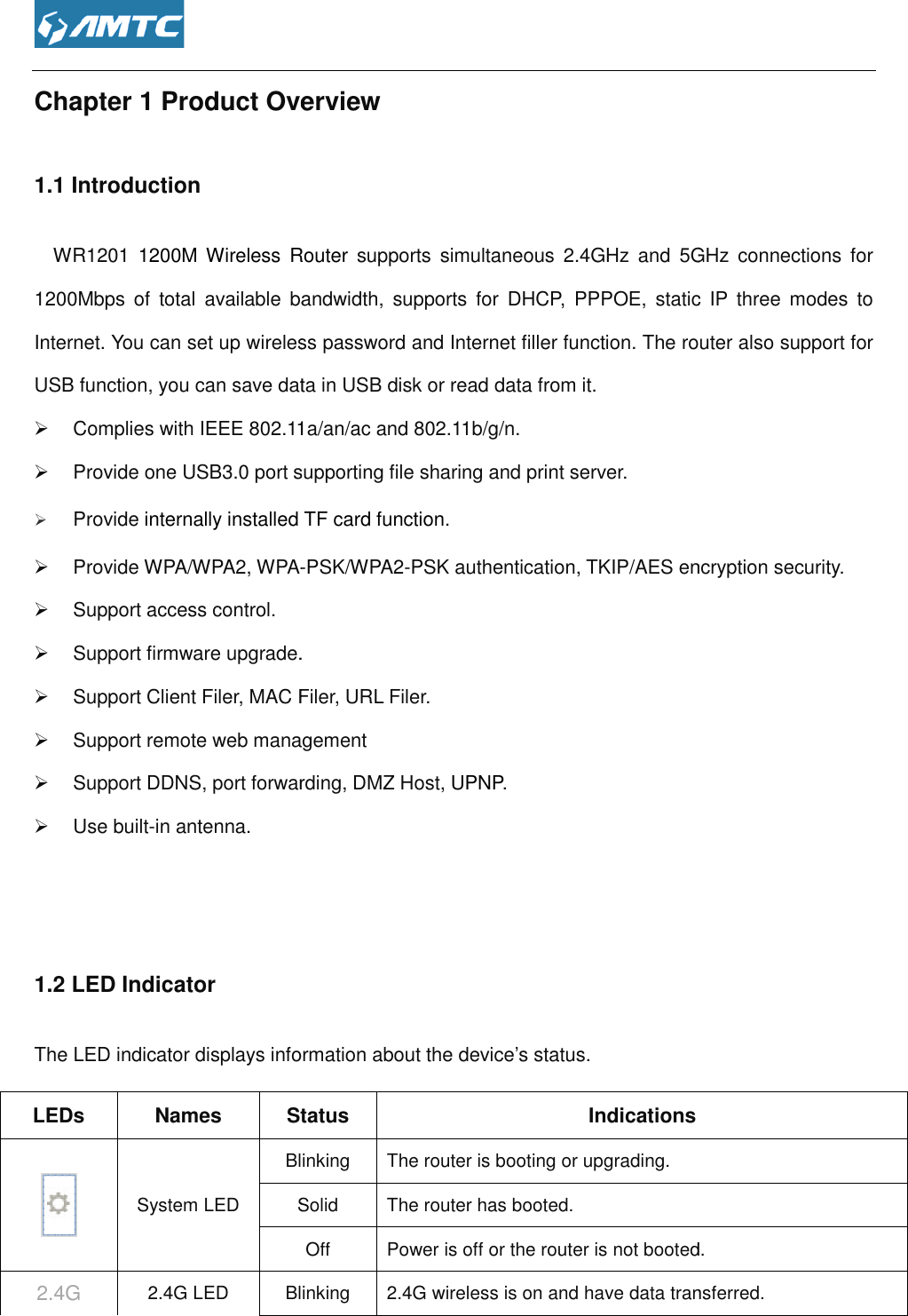  Chapter 1 Product Overview1.1 Introduction     WR1201 1200M Wireless  Router1200Mbps  of  total  available bandwidthInternet. You can set up wireless password USB function, you can save data in USB disk or read data from it.  Complies with IEEE 802.11 Provide one USB3.0 port supporting file sharing and print server. Provide internally installed   Provide WPA/WPA2, WPA-  Support access control.   Support firmware upgrade. Support Client Filer, MAC Filer, URL Filer.  Support remote web management Support DDNS, port forwarding,   Use built-in antenna.   1.2 LED Indicator The LED indicator displays information about the device’s status.LEDs  Names Status System LED BlinkingSolid2.4G 2.4G LED Blinking Overview 1200M Wireless  Router  supports  simultaneous  2.4GHz  and  5GHz  connections bandwidth,  supports  for  DHCP,  PPPOE,  static  IP three  modes  to set up wireless password and Internet filler function. The router also support for USB function, you can save data in USB disk or read data from it. with IEEE 802.11a/an/ac and 802.11b/g/n. Provide one USB3.0 port supporting file sharing and print server.   TF card function. -PSK/WPA2-PSK authentication, TKIP/AES encryption security.. Support Client Filer, MAC Filer, URL Filer. remote web management Support DDNS, port forwarding, DMZ Host, UPNP. The LED indicator displays information about the device’s status. Status  Indications Blinking  The router is booting or upgrading. Solid  The router has booted. Off  Power is off or the router is not bootedBlinking  2.4G wireless is on and have data transferupports  simultaneous  2.4GHz  and  5GHz  connections for tic  IP three  modes  to The router also support for PSK authentication, TKIP/AES encryption security.  is not booted. transferred. 