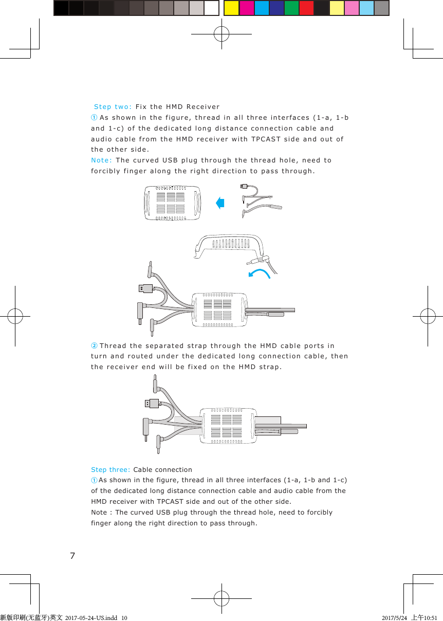  Step two:   F i x the HMD   Receive r① As shown in the figure,  thread   in all three  interfaces  ( 1 -a, 1 -b and 1-c) of the d e dicated long   distance connection cable and  audio cable from the HMD receiver with TPCA S T  side and out of the other side .N o t e :  The curv e d USB plug t hrough  the t hread hole, need to forcibly fin g er  along the r ight direction t o  pass  through.Step three: Cable connection① As shown in the figure, thread in all three interfaces (1-a, 1-b and 1-c) of the dedicated long distance connection cable and audio cable from the HMD receiver with TPCAST side and out of the other side.Note : The curved USB plug through the thread hole, need to forcibly finger along the right direction to pass through.② Thread t he sep a rated str a p through  the H MD  cable  ports in turn and routed  under  the  d edicated long connection cable, then the receiv er end will be  fixed on the H M D  stra p .7新版印刷(无蓝牙)英文  2017-05-24-US.indd   102017/5/24   上午10:51