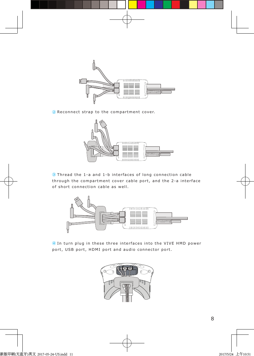 ② Re c onnect s t rap to  the compartment c o ver.③ Thread t he  1 -a and 1-b i n t erfaces of l ong connection cable through the compartment c o v er cable port, and the 2 - a  interface of short connection cable as well. ④ In turn plug  i n  these three int erfaces i n t o the VIVE H M D   power port, USB port,  HDMI  port  and audio connector port.8新版印刷(无蓝牙)英文  2017-05-24-US.indd   112017/5/24   上午10:51