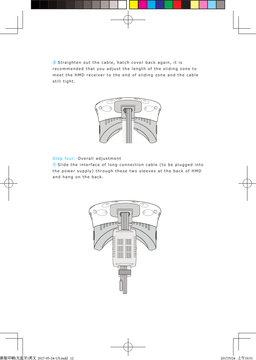 ⑤Stra igh t en out the cable, hatch cover  back ag a in, it is recommended that  y ou  adjust the length of the slidin g   zone to  meet the H M D  recei ver to  the end  o f  sliding  z one and  the cable still tight.Step  f our:   Ove r all adjustment① Slide the interface of long connection cable (to  b e  plugged into the power s upply) through  these two sleev es at the back of H M D  and hang on the back.新版印刷(无蓝牙)英文  2017-05-24-US.indd   122017/5/24   上午10:51