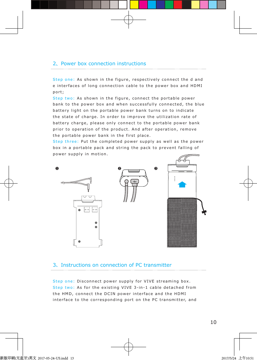 Step one:   As shown  in the figure, respectivel y connect   t he d and e interfaces of long connection cable t o  the p o wer box and  HDMI port;Step two :  As shown i n t he  figure, connect the portable po w er bank to the power bo x  a nd when  successf u lly  connected, the blue battery light  on t he  portable power bank t urns on  to  indicate  the sta t e of charge. In order t o  impr o v e the utilization ra t e of  battery charge, please only   connect to  the portable  power  bank prior to opera tion of the p roduct. And after op e ration, remov e  the portable  power  bank  in  the first   place.Step  t hree:   Put the completed power supply as well as the power box in a port a ble  pack and str i n g  the pack t o  prevent f alling  of power supply in motion. 2、Power box connection instructions1 2 310Step one:   Disconnect po wer supply for VIVE s treami n g bo x .Step two: As for  the exi s tin g VIVE 3-in- 1 cable d e tached from the HMD,   connect the DCIN power i n t erface and the  HDMI interface to the  correspondin g  port on  the  PC  t ransmitter, and  3、Instructions on connection of PC transmitter新版印刷(无蓝牙)英文  2017-05-24-US.indd   132017/5/24   上午10:51