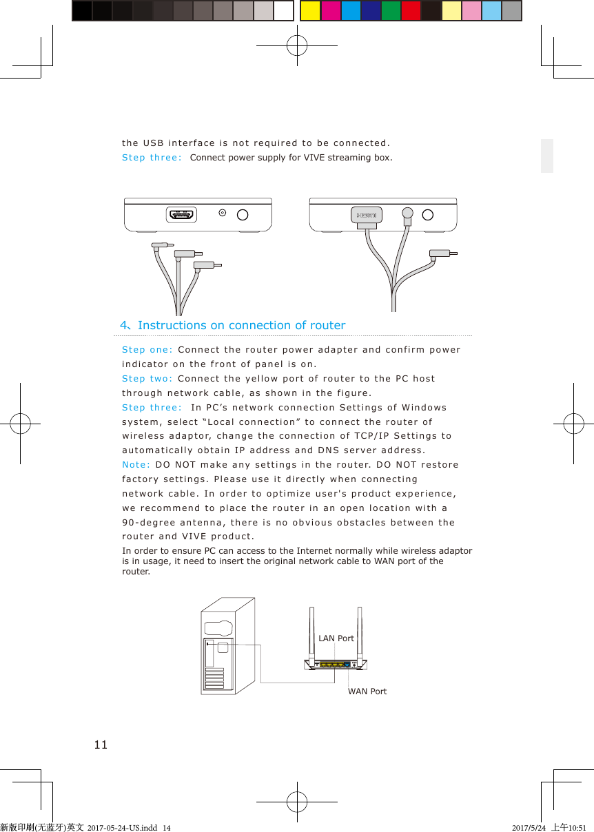 4、Instructions on connection of routerStep one:   Connect the router  power adapter and confirm power indicator on the  front of panel   i s on.Step two: Connect the y e llow port of router  to the PC host through network c able, as shown  in  the  figure.Step  t hree:    In PC’s network connection Settings of W i n dows system, select “Local connection” to connect  t he router  o f wireless adaptor, change the connection of TCP/IP Settings  t o  automatically obtain I P   address and DNS server address.Note:   DO  N OT  make any settings  in  the router.  DO  N OT restore factory settin g s.  Please use it directly w hen connecting network cable. In order to optim i z e user&apos;s product experience, we recommend to place  the router i n an  open location  with a 90-degree antenna, there is no obvious o b s t acles between  the router and VIVE product.In order to ensure PC can access to the Internet normally while wireless adaptor is in usage, it need to insert the original network cable to WAN port of the router.11the USB in t erface  is not  required to  b e connect e d.Step  t hree:    Connect power supply for VIVE streaming box.LAN PortWAN Port新版印刷(无蓝牙)英文  2017-05-24-US.indd   142017/5/24   上午10:51