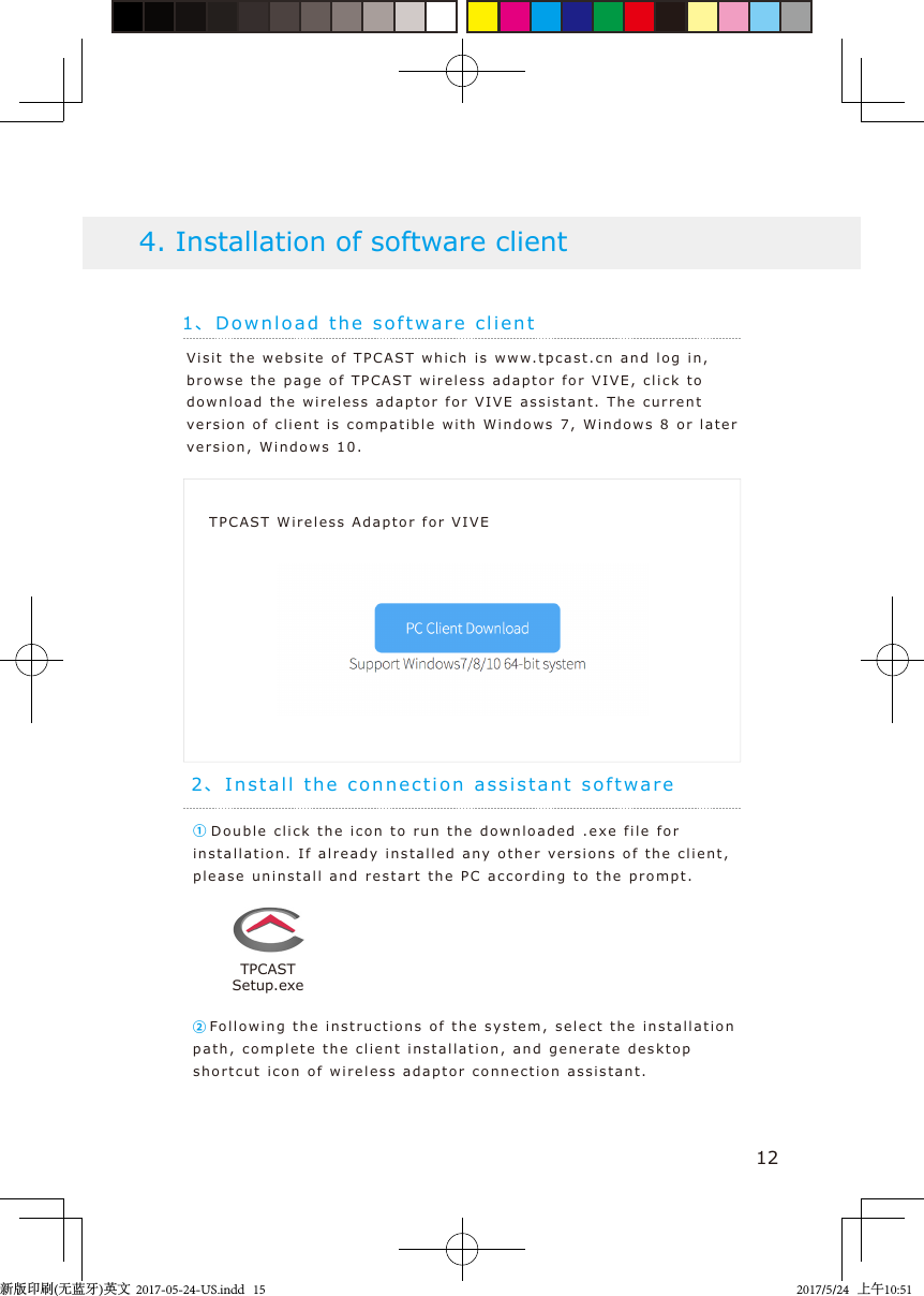 1、Download the soft w are client4. Installation of software clientTPCAST Wireless Adaptor for VIVE12Visit the we b s ite of TPCAST whi ch i s  www. tpcast.cn and   l og i n, browse the pag e of TPCA S T  wireless ad a ptor for  VIVE, click to download the wireless ada ptor for VIVE assi s tant. T he current  version of client is   compatible with Windo ws 7, Windows 8 or later version, Windo w s   10.① Double click the icon to run t he  downloaded .exe file for installation. If already inst a lled  any  o t her versions of  t he  client, please uninstall an d  restart  the PC according   t o  the prompt.2、Install t he connection assist ant soft w are②Fo llowing the  instructions  o f the system, select the  inst a llation path, complete the client inst a llation,  and generat e  d eskt op shortcut icon of   wireless ad aptor connection assist ant .TPCASTSetup.exe新版印刷(无蓝牙)英文  2017-05-24-US.indd   152017/5/24   上午10:51