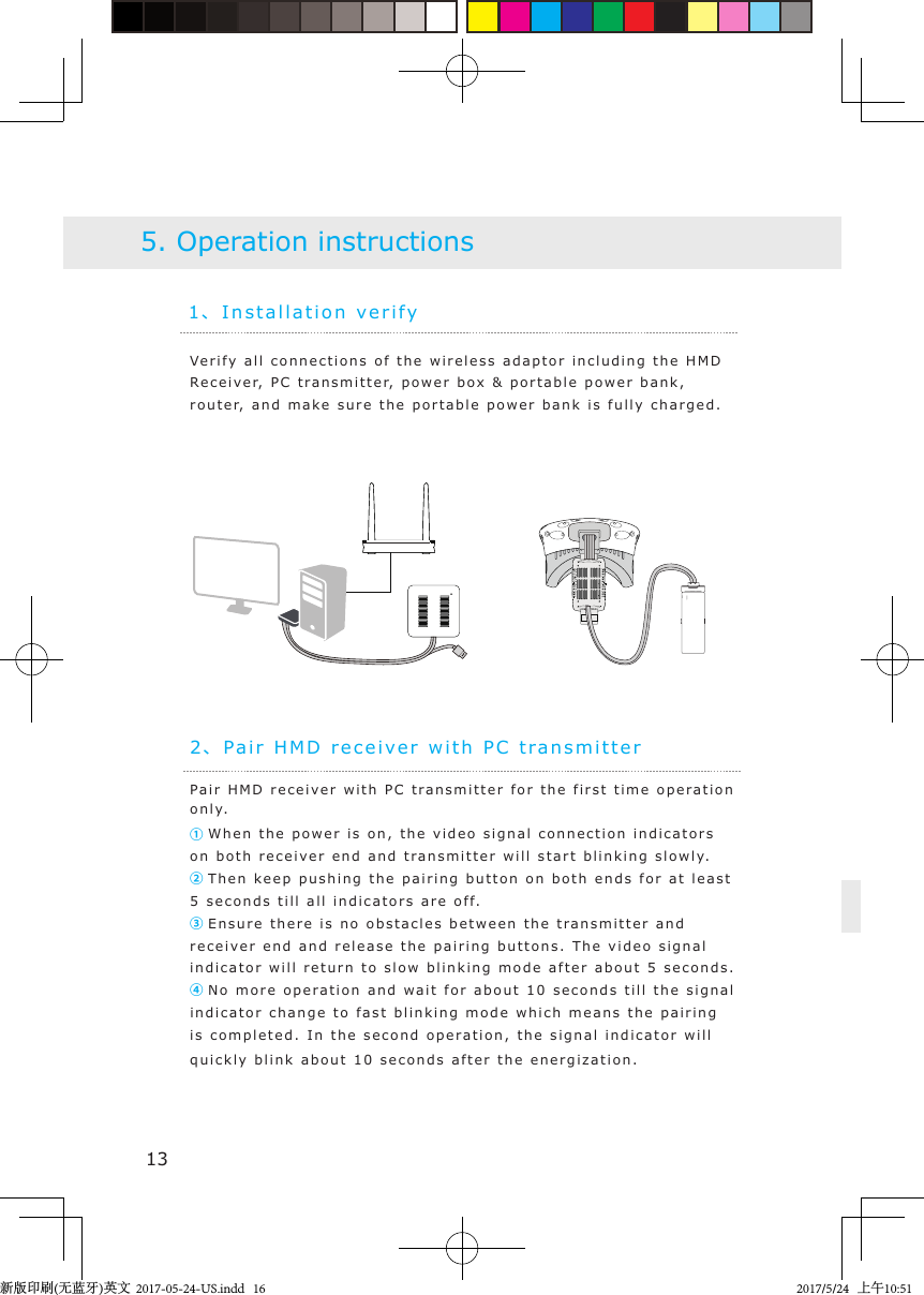 1、Installation veri fy2、Pai r H M D  recei v er with PC t rans m itte rVerify  a ll connections of the  wireless  adaptor including the  H M D  Re c e i ver,  PC  t ransmitter,  p ower bo x   &amp; portable  power  bank, router, and make sure the porta ble  power  bank i s fully charged .5. Operation instructionsPa i r  H MD rece i v er with PC transmitter  for  the first   time op e ration only.① When the pow er  is on, the  v ideo signal connection i n dica t ors on both   rec e iver end and   t ransmitter will start blinki n g  slowly.② Then keep  p ushi ng the pa i r i ng b u tton on  both ends  for at least 5 seconds till all indicators are off.③ Ensure there is no ob s t acles b etween the tra nsmitter and  receiv er end and  release  the pairing buttons. The video signal indicator will return t o   slow blinking mod e   after about 5 second s.④ No more oper a tion and wait  f or about  10 seconds till the signal indicator change to fast   blinking mode  which means the pai r i n g is completed. In the second operation, the signal   indicator will quickly blink about 10 seconds  after  the energization.13新版印刷(无蓝牙)英文  2017-05-24-US.indd   162017/5/24   上午10:51