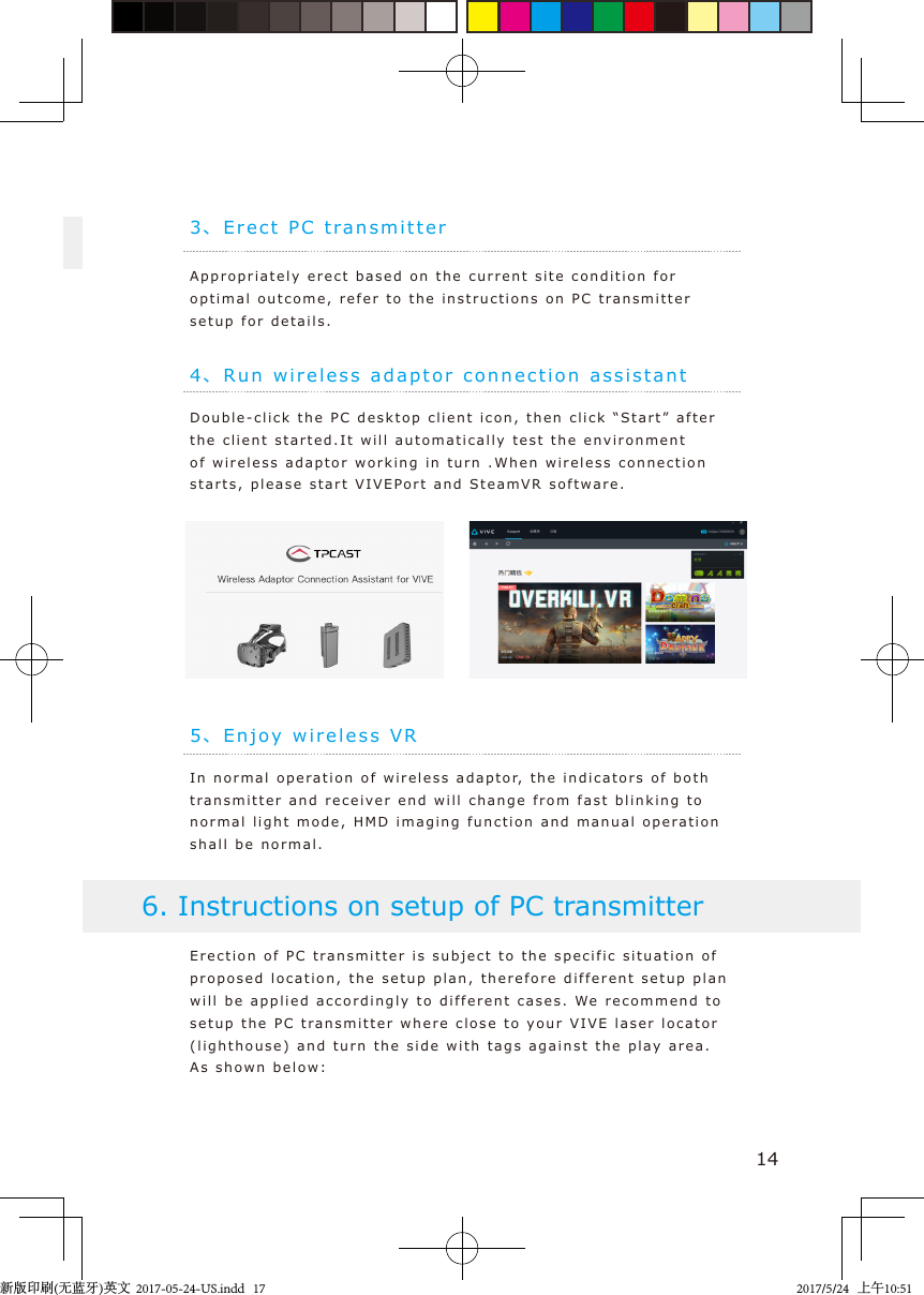 3、Erect PC t ransmitte rAppropriately erect based on  the current s ite  condition for optimal outcome, refer to the instructions on PC trans m itter setup for details.144、Run wireless ada ptor connection assistantDouble-click the PC deskto p  c lient icon,  then click “Start ” after the client starte d .It  will automatically test the e n v ironment of wireless adaptor worki n g in t urn .When wireless connection starts, please start VIVEPort  and SteamVR software.5、En j o y wireless  VRIn normal oper a tion of wireless adapto r, the indicators of bot h  transmitter  and recei v er end will change from fast  blinki n g to  normal light mode,  H M D imaging function and m anual o p e ration shall be normal .Erection of PC transmitter  is subject  to the specific   s ituation of proposed location, the setup plan, therefore  dif f erent setup plan will be applied accordingly to  different cases. We   recommend   to setup the PC transmitter where close to  your  VIVE laser  locator (lighthouse) and turn the side with  t a gs a gainst the play area. As shown belo w :6. Instructions on setup of PC transmitter新版印刷(无蓝牙)英文  2017-05-24-US.indd   172017/5/24   上午10:51