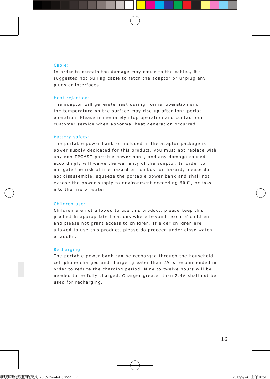 16Cable :  In order to contain  t he  damage may cause to the cable s ,  i t ’s  suggested not pulling  cable  to fetch t he adaptor or unplug  a n y plugs or interfaces.Heat rejection: The adaptor will  g ener ate heat during normal op e ration and the temper a ture on the surface may rise u p  a fter l ong period operation. Please immediately stop operation and contact  our customer service when abnormal heat   g eneration occurred .Battery safe t y :The portable po w er b ank as included in the a daptor p ackage  is power supply dedicated for t h is  p roduct, you must not repla c e  with any non-TPCAS T port a ble power bank, and an y  damage caus ed accordingly will wa i v e the wa r ranty   o f  the a d a pto r.  In order  t o  mitigate the ri sk of fire hazard or combustion hazard,  please  do not disassemble, squeeze  t he  port able power bank and  shall not  expose the power  s u pply to envi ronment e xceeding  6 0 ℃, or  toss into the fire or  w ater.Children use: Children are not allow e d  to use t h i s product, please k eep   this product in appropriate locations where be y ond reach  of ch ildren and please not grant access to children. If e lder children are allowed  t o  use this product, ple a se  do  proceed under close  w a tch of adults.Re c harging: The portable po w er b ank can be recharged   t hrough  the household cell phone charged and charger greater t han 2A is recommended in  order to reduce the charging   p eri od. Nine t o  twe l ve hours will b e  needed  t o  be fully charg ed. Charger  greater  than 2.4A shall not   be used for recharging.新版印刷(无蓝牙)英文  2017-05-24-US.indd   192017/5/24   上午10:51