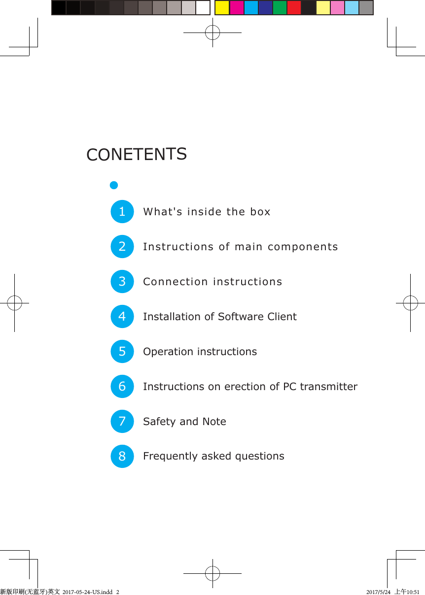 What&apos;s inside the box1Instructions of main components2Connection instructions3Installation of Software Client4Operation instructions5Instructions on erection of PC transmitter6Safety and Note7Frequently asked questions8CONETENTS新版印刷(无蓝牙)英文  2017-05-24-US.indd   22017/5/24   上午10:51