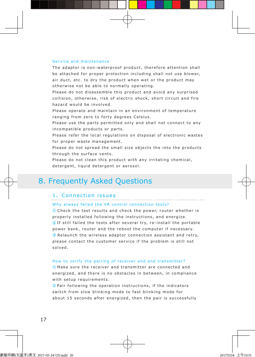 Why alw a ys faile d   t he VR control connection  test s ?      ① Check the test resu lts and check the p o w er, router whether  i s  properly installed  followin g   the instructions, and energize .②If still failed the tests  after sev e ral   t r y, re-inst a ll the portable power bank, router and the reboot the computer if necessary.③ Re l aunch  the wireless ad aptor connection assist ant   a nd retr y, please contact the customer service if t he  problem i s still not  solved . How to verif y  t he pairing of receiver end  and   transmitter?①Make sure the receiver and   t ransmitter are connecte d  and  energized, and there i s   no obst acles  in  between, in   compliance with setup requirements .②Pa i r   following t he op e ration instructions,  i f  the indicators switch from slow  blinking mode  to fast blinking mode for about 15 seconds after energize d ,  then the pair is successfully 1、Connection issues8. Frequently Asked Questions17Service and maintenanceThe adaptor is non-wa t erproof p roduct,  therefore attention shall be attached   f or proper protection incl u din g  shall not use blowe r,  air duct, etc. to  d ry t he  product when wet or the product  m a y otherwise not b e   able to normally oper a ting.Please do not   disassemble t h is product and  a void any   surprised  collision, otherwise, ri sk of  e lectric shock, short cir c u it  and fire hazard would be  i n volv e d .Please o p e rate   and  maintain  in an environment of tempe r ature ranging from zero to  forty  degrees C e lsius.Please u s e  t he parts permitted only and shall not connect   t o any incompatible products or par t s .Please refer the local regulations on dispos al of electronic   wastes  for proper wa ste ma n agement.Please do not   spread   the small siz e objects  the  into  the products through the surface  vent s .Please do not   clean  this  product with any irritating chemical ,  detergent, liquid de t ergent or aerosol .新版印刷(无蓝牙)英文  2017-05-24-US.indd   202017/5/24   上午10:51