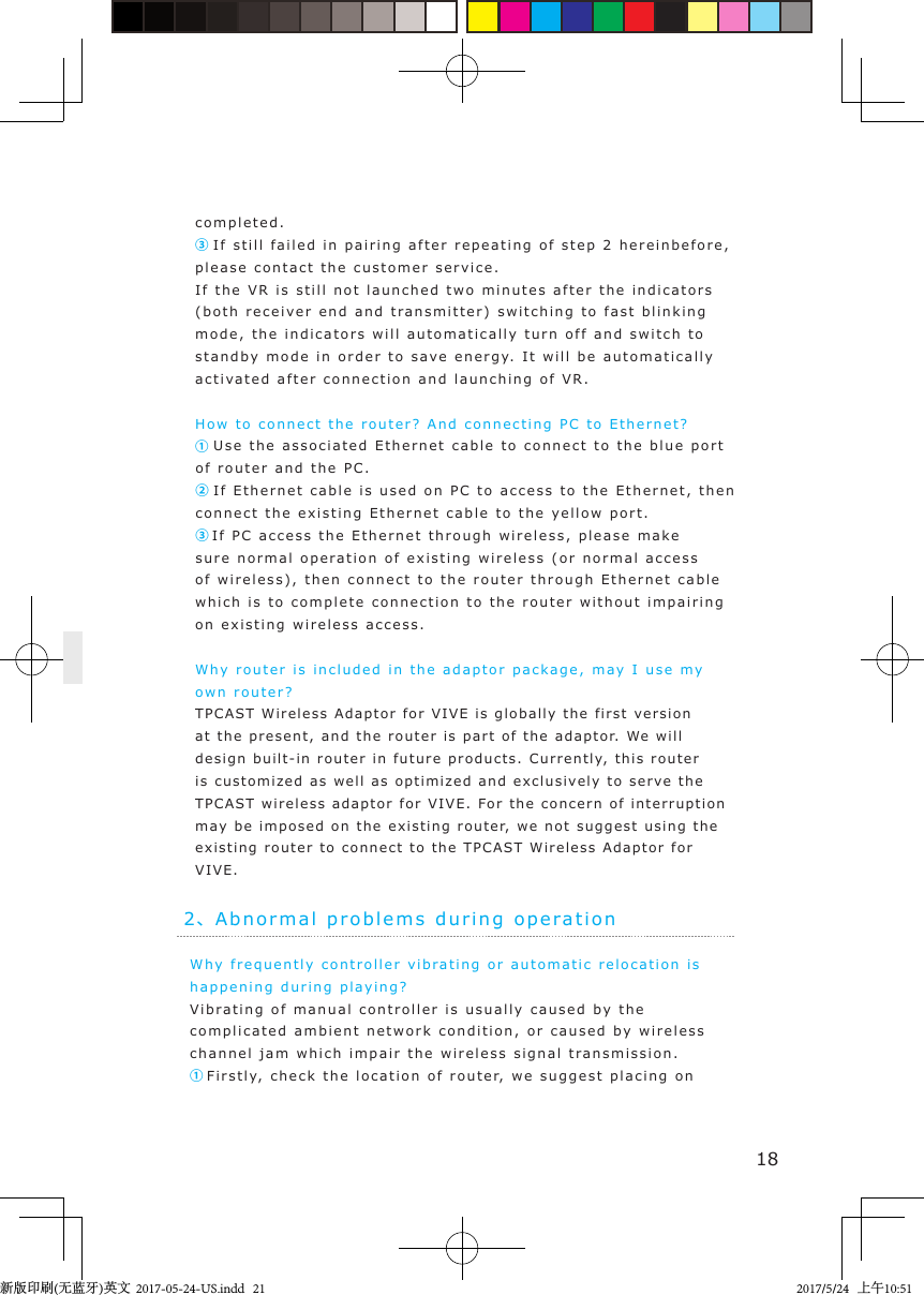 Why frequently controller vibra tin g or automatic rel o c a tion is happening during pla y i ng?Vibratin g  of manual controller  is usually caused by  the complicated a m bient network condition, or caused  by wireless channel jam which impair the wireless  s ignal transmission.①Firstly,  check t he  location of rout e r, we suggest placing on 182、Ab normal problems  duri n g  operationcompleted.③ If still failed in pairing  after repeatin g  of  step  2   herei nbefore, please contact the customer service.If the VR i s still  not launched   two minutes after the indicators (both recei v er end and t r ansmitter) switching to fast blinking  mode, the indicators will automatically turn off and  switch  t o  standby mode in   order  to save  energ y.   I t  will be automatically activat e d  after connection and launching of  V R .How to connect  t he router?  And connecting PC to  Ethernet?① Use the associa t e d  Ethernet cable to connect  t o  the  blue port of router and the PC.② If Ethernet cable is used on PC to   access t o t he Ethernet, then connect the exi s ting Ethernet cable  to  the yellow port .③If PC access the Ethernet  t hroug h  wireless, please make sure normal oper a tion of existing wireless (or normal access of wireless), then connect  t o  the router  through Ethernet c a ble  which is t o  c omplete connection to the router  without impair i n g on existing wireless access.Why router is  incl u ded in the ada ptor  package, may I use my  own router? TPCAS T Wireless Ad aptor for VIVE is globally the fi rst version at the  present,  and the router i s part of  the  adaptor. We  will design built-in router in  future products.  Currently, this router is customized as well as optim ized and exclusivel y t o serve the TPCAS T wireless adaptor for VIVE. For the concern of  interruption may be imposed on the existin g router,  we not suggest u sing the existing router to connect  to  the TPCAST Wi reless Ada ptor for VIVE.新版印刷(无蓝牙)英文  2017-05-24-US.indd   212017/5/24   上午10:51