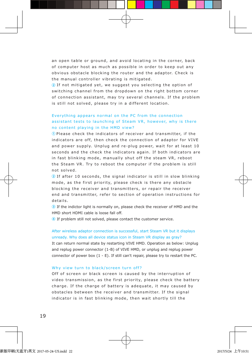 19an open table  or g round, and  avo id  l ocating in the corner, back of computer host as much as  possible i n   order to keep out a n y  obvious  o b stacle blocking the router and   t he ada pto r. Check is the manual controller vibrating is mitiga t e d .② If not m itiga t ed ye t ,  we suggest you selecting the o ption  o f  switching channel from the dropdo w n   on the right bottom corner of connection assistant, may t ry sev e ra l  channels. If t he  problem is still not solve d ,  please try in a  different   location.Everyth i n g appears normal on the PC  from t he connection assistant tests to launchi n g  of Steam VR ,   how eve r,  why  is there no content play i n g  in the  H M D view ?①Please check t he  i ndicators of receiver and tr a nsmitter, i f  t he indicators are o f f,  then check t he connection of a d aptor for VIVE and power supply.   Unplu g and re-plug   p o wer,  w a it for at least 10 seconds and the  check  the indica t ors again. If both ind ica t ors are  in fast blinking mode, manually   shut off t he steam  VR, reboot the Steam VR.  Try  to reboot the comp u ter if the p roblem  is still not solved .② If after 10 seconds,  the signal  indicator is still in slow blinki n g  mode, as the first priority, please check is there any obstac l e  blocking the receiver and   t ransmitters, or repair the recei v er end and t r ansmitter, refer to section  o f  opera tion  instructions for details .③ If the indictor light is normally on, please check the receiver of HMD and the HMD short HDMI cable is loose fall off.     ④If problem still not solved, please contact the customer service.After wireless adaptor connection is successful, start Steam VR but it displays unready. Why does all device status icon in Steam VR display as gray?It can return normal state by restarting VIVE HMD. Operation as below: Unplug and replug power connector (1-B) of VIVE HMD, or unplug and replug power connector of power box (1 - E). If still can&apos;t repair, please try to restart the PC.Why view turn t o  black/screen  turn off ?Off of screen or black screen is caused  b y  t he interruption of  video transmission, as  the  f irst priorit y,  please check t he  battery charge. If the charg e   of b attery is adeq uate,  it  m ay  caused   b y obstacl e s between  the receiver and  t ransmitter.   If the signal indicator is in fast   blinking  mode, then wa it  shortly  till the 新版印刷(无蓝牙)英文  2017-05-24-US.indd   222017/5/24   上午10:51