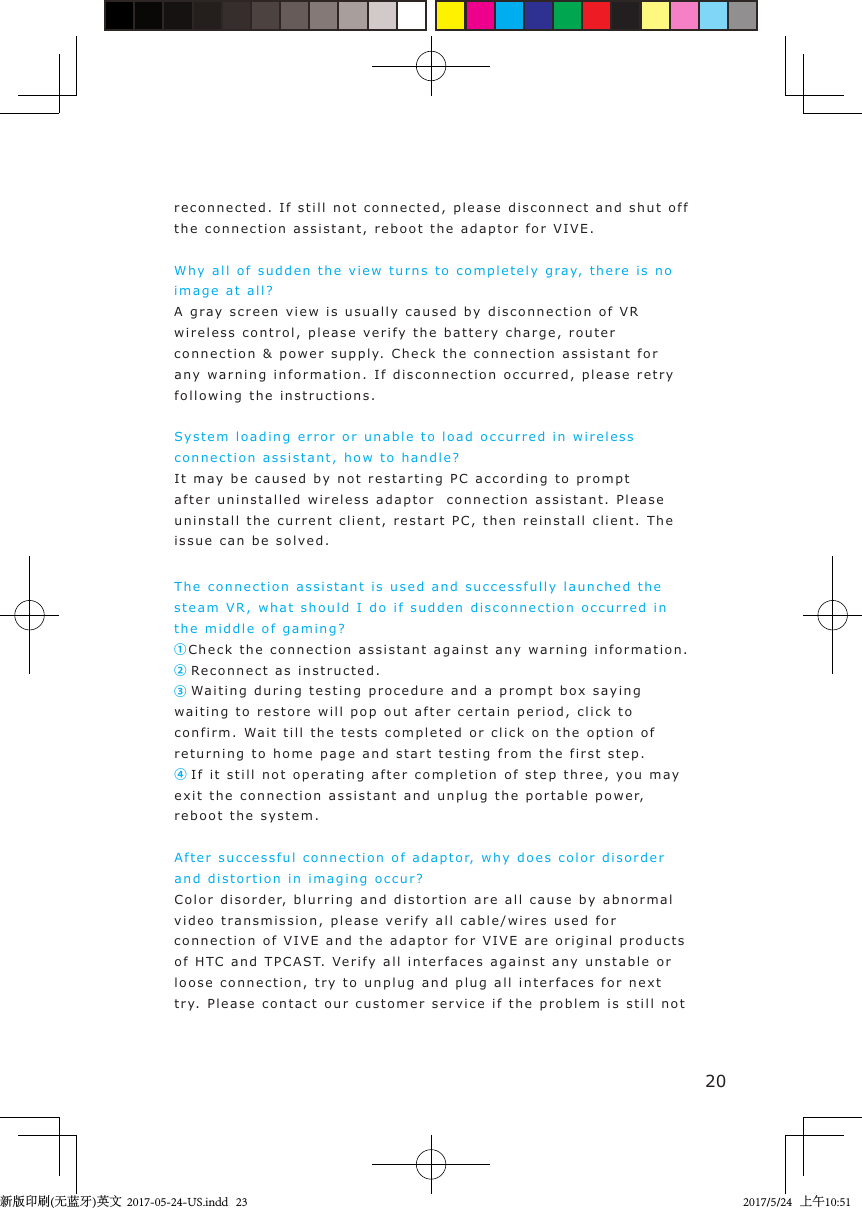20reconnected. If  s till  not  connected,  ple a se  disconnect and shut o f f  the connection assistant, reboot the adaptor for VIVE .Why all of sudden the vi e w  turns to completely  g ray, there is no image at all?A gra y screen vi ew i s usually caused  by  disconnection of VR wireless control, please veri f y  the  battery charge, router connection &amp; power supply.  C heck the connection assistant for any warni n g in formation. If disconnection occurred,  please retry following the i nstructions .System loading error or unable t o  load occurred   in wireless connection assistant ,   how to handle ?It may  b e caused by not  restarting PC according t o  prompt after uninstalled wireless ada ptor   connection assis t ant. Please uninstall the current  client, restart   PC, then reinstall c lient.  The issue can be solve d .The connection assi s tant  is used and successf u lly launched the steam VR,  w hat  should  I do if sudden disconnection occurred  i n  the middle of gami ng ?       ①Check the connection as s i s tant aga i n st any warning information.② Re c onnect as instruct e d.③ Wa iting duri ng t estin g   procedure and a p rompt box sa ying  waiting   t o restore will pop  out  after cert ain period, click  t o  confirm. Wait till the tests completed or click on the option o f  returning to home  page and start testing from the  f i rst step.  ④ If it still not o p e ratin g  a fter completion of step three, you  m a y  exit the connection assistant  and unplug the p ortable  p ower,  reboot the system.After successful connection  o f  a daptor,  w hy d oes c olor  disorder and distortion in i magin g  occur?   Color disorder,  blurring and  distortion are  a ll  cause  by abnormal video trans m i ssion, please verify   a ll cable/wires used for connection of VIVE and   t he  adaptor for VIVE  are original   p roducts of HTC  and  TPCAST.   Veri fy a ll in t erfaces  agai nst  a ny unst a ble or loose connection, try to unplu g  and   plug all in t erfaces for next try.  Please contact our customer service if the  problem i s still not  新版印刷(无蓝牙)英文  2017-05-24-US.indd   232017/5/24   上午10:51