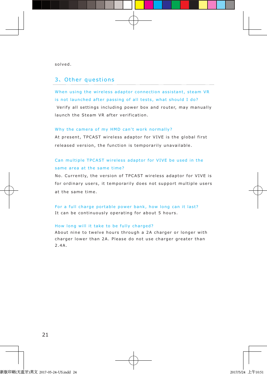 213、Other questionsWhen using the wireless  adaptor connection assi s t ant, steam VR is not launched af t er  passi ng of all t ests,  what should I d o ? Veri fy all settings  i ncl uding power box and  rout e r, may   manually  launch the Steam VR  after  verification.Why the camer a  of  m y  HMD can&apos;t work normally?At present, TPCAST   wireless  a daptor for VIVE  i s  the  global first released version, the function i s t emp o rarily unav ailable.Can multiple TPCAST wireless ada ptor  for VIVE be used in  the same area at the same time?No. Currently,  the version of TPCAS T wireless ad a ptor for VIVE is for ordinary users,  it  t emp orarily  does not support  multiple  users at the same  time.For a full charge portable p o w er b ank, how long can it last ?It can be continuousl y   o pera tin g  for about  5 hours.How long will it ta k e  to be fully charged ?About n i ne  to  twelve   hours t hrough a 2A charg er or longer  with  charger lower than 2A. Please do not use charger  greater  than 2.4A.solved .新版印刷(无蓝牙)英文  2017-05-24-US.indd   242017/5/24   上午10:51