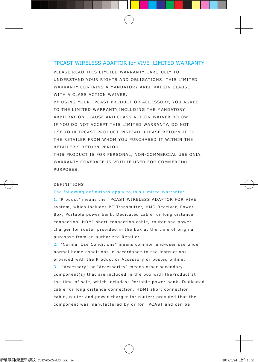 TPCAST WIRELESS ADAPTOR for VIVE  LIMITED WARRANTYPLEAS E READ THIS LIMITED  WARRANTY CAREFULLY  TO UNDERSTAND YO U R  RIGHT S  A ND OBLIGATIONS.  THIS LIMITED WA RRANTY CONTAINS A MANDAT ORY  A RBITRAT I ON CLAUSEWITH A CL A S S ACTION  W AIVER.BY USING YOU R   TPCAST  PRODUCT OR A CCES SORY,  YOU AGREE TO   THE LIMITED   WA RRANTY,INCLUD ING THE MANDATO R Y ARBITRAT I ON  C LAUSE AND C L A SS ACTION WAIVER  BELO W.IF YOU  DO  N OT  A CCEPT THIS LIMITED WARRANTY, DO  N OT USE YOU R TPCA S T PRODUCT.IN S TEAD, PLEA S E RETURN I T TO  THE RETAILER FROM WHOM YO U  P URCHASED  I T  WITHIN THE RETAILER’ S  RETURN PERI O D .THIS PRODUCT IS FOR PERSONAL, NON-COMMERCIAL USE   ONLY. WA RRANTY COVERAGE IS  V O ID IF U SED F OR COMMERCIAL PURPOSES .  DEFINITI ONSThe following de finitions apply  t o  this Li m ited Warranty :1. “Prod u ct ” means the  TPCA ST WIRELE S S AD APTOR F OR VIVE system, which includes PC Transmitter, H M D   Recei v e r,  Power Box, Port a ble  power bank, Dedicat e d  cable for long  distanc e  connection, HDMI short connection cable, router and power charger for router pr o v ided in t he box at   the time of original purchase from an authorized  Retaile r.2.  “Normal Us e  Conditions” means common end-user use under normal home conditions in accordance to the instructions prov ided with t he  Product or Accessory or posted online.3.  “Accessory” or “Accessories” means other secondary component(s) that are included in the b o x with theProduct at  the time of sale,  which  includes:   Port a ble  power  bank, Dedicat e d  cable for long  dis t ance connection, HDMI short connection cable, router and power char g er for router; pr ovided  t hat the component was manufa c t ured by or for  TPCA S T and can be 新版印刷(无蓝牙)英文  2017-05-24-US.indd   262017/5/24   上午10:51