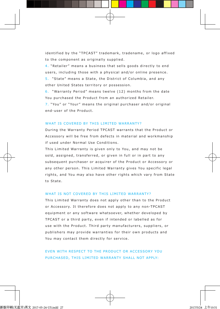 identified by  the “TPCA S T” tr a demark, tr adename, or logo affixed to the component as originally supplie d .4. “Retaile r ” means a business that sells g oods  directly to end users, includin g   t hose with a physical and/or online  presence.5.  “State” means a Stat e, t he  Dis tric t  of C o lumbia, and an y  other United S tates t erritory or p ossession.6.  “Warranty Period” means twel v e  (12) months from the da t e  You purchased t he  Product  from an authori zed R etaile r.7. “You” or “Your” means the original   p urchaser and/or original  end-user of  t he  Product .WHAT  IS  COVERED B Y  THIS LIMITED WARRANTY?During the Warranty Peri o d  TPCAST   w arrants that the P roduct or Accessory will be free from defects in materi a l  and workmanship if used under Normal Use Conditions.This  L i mited Warranty i s  given only  to You, and  m a y not  b e  sold, assigned, t r ansferred, or given in full or  in  part  to any  subsequent  p urchaser or acq u irer of   t he P roduct or Accessory or any other person.  This Li m ited Wa r r anty gives You specific l e g a l rights, and  You may  also have other righ t s which vary from  S t a te to St a t e.WHAT  IS  N OT COVERED BY THIS LIMITED WARRANTY?This  L i mited Warranty does not apply other t han  t o the Product  or Accessory.   I t therefore  does not a pply  t o an y   non-TPCAST equipment or any   software  whatsoever,  whether  developed by TPCAST or a t h i r d part y, ev en if intended or l abelle d as for use with the Product .  T h ird  p arty manufacturers, suppliers, or publishers may  p rovide  warranties for thei r   o wn prod u cts and  You may contact them  directly for service.EVEN WITH RESPECT TO THE PRODUCT OR ACCESS O RY Y O U  PURCHAS E D, THIS LIMITED WARRANTY S HALL  N OT  APPLY:新版印刷(无蓝牙)英文  2017-05-24-US.indd   272017/5/24   上午10:51