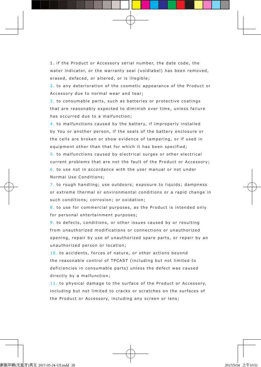 1. if the  Product or Accessory seri a l number,  the  date code, the water  i n dicator, or t he  warrant y seal (vo idla b el) has  b een remo ved,  erased,  defaced, or altered, or is  illegible ;2. to any  d e terioration  o f the cosmetic appearance of t he  Product or Accessory due to normal wear and tear;3. to consumable parts, such as b a tteries or p rotective coatin gs that are reasonably expected to dimi n i sh  over  time, unless failure has occurred due t o a malfunction;4. to malfunctions caused  b y  the b attery,  i f improperly i nst a lle d by You or another person, if  the seals of the  battery enclosure or the cells are broken or show evidence of tampering, or  if used   in equipment other th a n  t hat for which it has b een specifie d ;5. to malfunctions caused  b y electrical surges or  o ther electrical current problems t hat are not   the fault of the  Prod u ct or Accessory;6. to use not  i n accordance  with t he user manual or not under Normal Use Conditions;7. to rough handling; use outdoors; exposure t o  liquids ;  dampness or extreme thermal or environmental condit ions or a r apid   c hange in such conditions; corrosion; or ox idation;8. to use for commercia l   p urposes, as t he  Product is  intend ed only  for personal entertai nment purposes;9. to de f e cts, conditions, or other issues caused   b y or res ulting from unauthorized  modifications or connections or unauthori z ed opening, repai r  by use of unauthori zed s p are  parts, or rep air  b y  an unauthorized   p erson or  location;10. to accidents, forces o f  nature, or other actions   beyond  the reasonable control of TPCAST  (including but  not   limited t o  deficiencies  in consumable  part s) unless the  defect   was caused directly by a malfunction;11. to ph ysical damag e to the surface of t he  Product or A c cessory,  including  b u t not limited to cracks or scra t ches on t he surfaces of the Product or Ac cessory,  incl u ding any screen or l ens; 新版印刷(无蓝牙)英文  2017-05-24-US.indd   282017/5/24   上午10:51