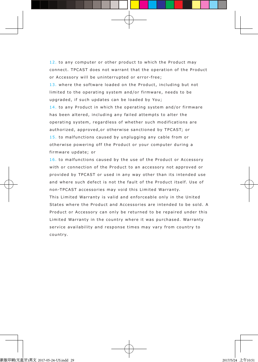 12. to any   computer or other  product to which the Prod u ct  m ay connect. TPCAST   d oes not  warrant   t hat the op eration  o f  the Product  or Accessory will be uninterrupted or error - free;13. where the software load e d  on the Product, incl u din g  but not  limited to the oper a ting system an d/or fi r mware, needs  t o  b e upgrad e d ,  if such updates can be loade d   by You;14. to any  P roduct in  which the ope r ating system and/or  fir m ware has been altered,  i n cluding  any f a ile d attempts to   a lter the operating  s ystem, regardless of w hether such modifications are authorized ,   a pprov e d ,or otherwise sanctioned  b y  TPCAST; or15. to malfunctions caused  b y unpluggin g  any cable from or otherwise po w ering o ff  the Product or your comp u ter durin g  a  firmw are upda te; o r16. to malfunctions caused  b y  the use  of t he  Prod u ct or Accessory with or connection of the Product to an accessory not appr o v ed or prov ided  by  TPCAST or used   i n any w a y other than its intended use and where such defect  i s not   the fault of   t he P roduct itself. Use of non-TPCAST accessories  m a y vo id th i s Limited  Warrant y.This Limited Warranty  i s  va lid and enforceable   only in the United  States  where  the P roduct and Accessories are int end e d  to b e  s o ld. A Product or Accessory can only be returned t o  be repaired under  t his Limited Warrant y  i n t he country where it w as  purchased. Warranty service ava ilability and response  times may va ry  from country  to country.新版印刷(无蓝牙)英文  2017-05-24-US.indd   292017/5/24   上午10:51