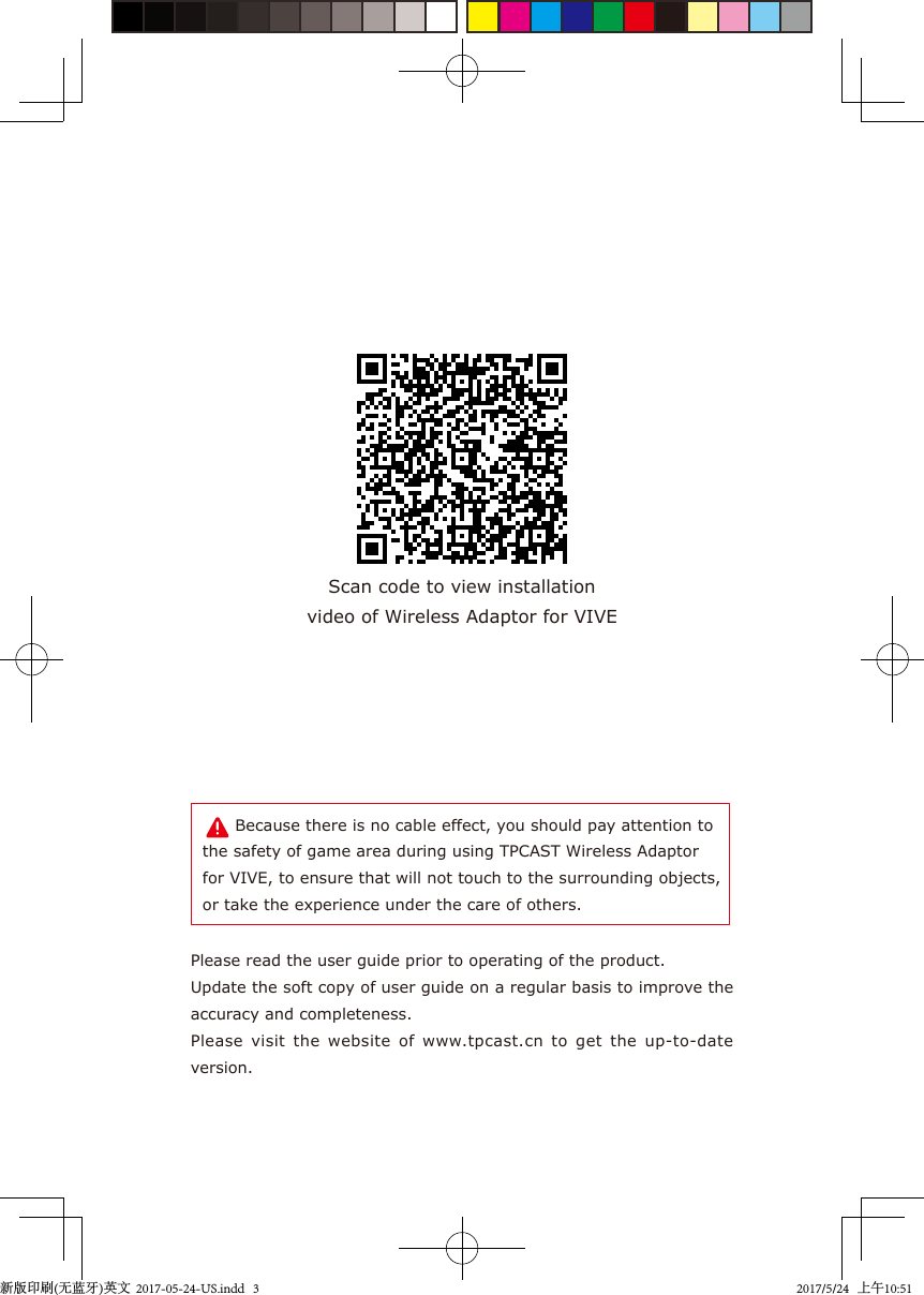 Please read the user guide prior to operating of the product.Update the soft copy of user guide on a regular basis to improve the accuracy and completeness.Please  visit  the  website  of  www.tpcast.cn  to  get  the  up-to-date version.Scan code to view installationvideo of Wireless Adaptor for VIVE      Because there is no cable effect, you should pay attention to the safety of game area during using TPCAST Wireless Adaptor for VIVE, to ensure that will not touch to the surrounding objects, or take the experience under the care of others.新版印刷(无蓝牙)英文  2017-05-24-US.indd   32017/5/24   上午10:51