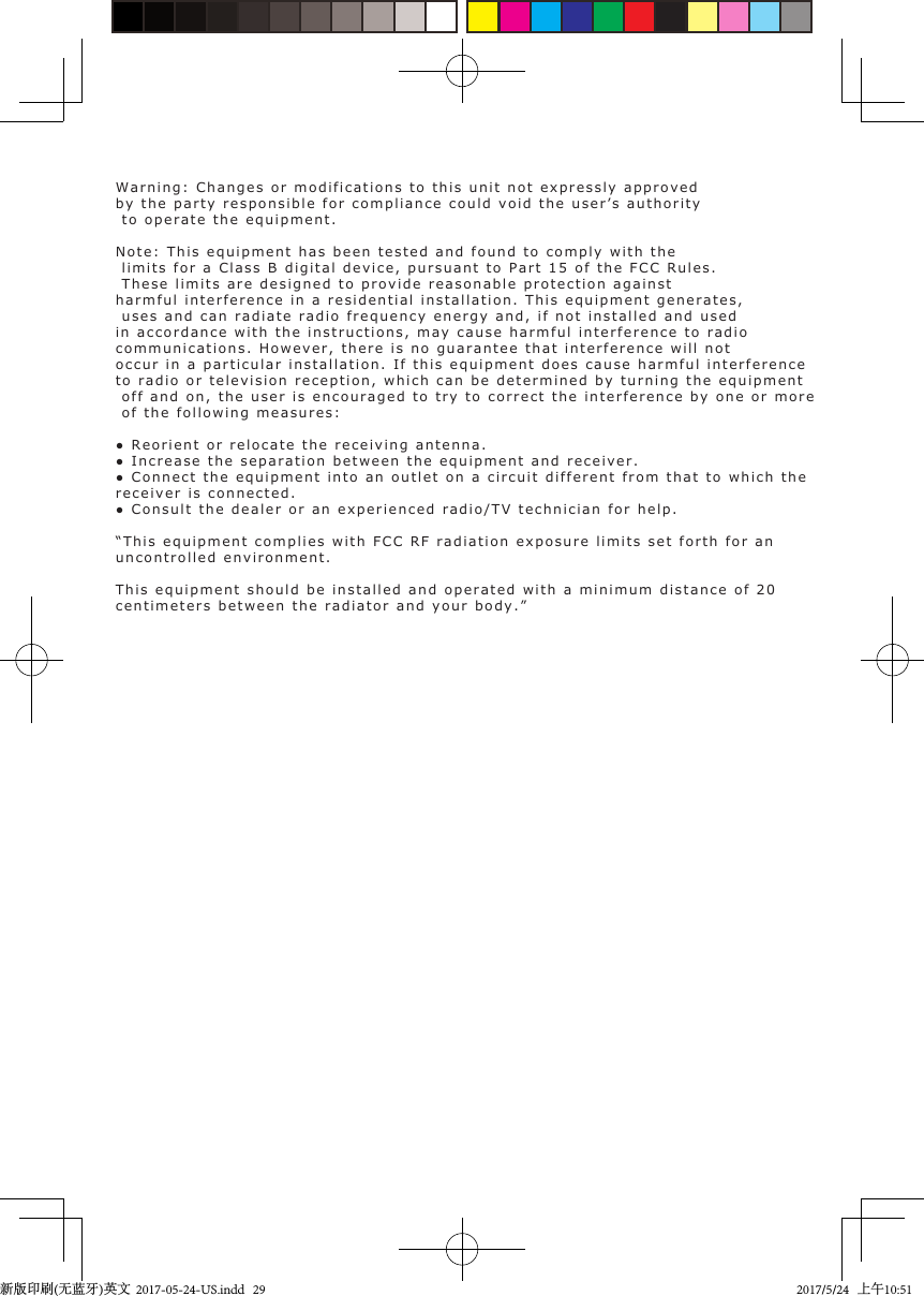 Warning: Changes or modifications to this unit not expressly approvedby the party responsible for compliance could void the user’s authority to operate the equipment. Note: This equipment has been tested and found to comply with the limits for a Class B digital device, pursuant to Part 15 of the FCC Rules. These limits are designed to provide reasonable protection againstharmful interference in a residential installation. This equipment generates, uses and can radiate radio frequency energy and, if not installed and usedin accordance with the instructions, may cause harmful interference to radiocommunications. However, there is no guarantee that interference will notoccur in a particular installation. If this equipment does cause harmful interferenceto radio or television reception, which can be determined by turning the equipment off and on, the user is encouraged to try to correct the interference by one or more of the following measures: ● Reorient or relocate  the  receiving antenna.● Increase the separation  between  the equipment and  receiver.● Connect the equipment  into  an outlet on  a  circuit  different from that  to  which  thereceiver is connected.● Consult the dealer  or  an experienced radio/TV  technician  for  help.  “This equipment complies with FCC RF radiation exposure limits set forth for an uncontrolled environment.This equipment should be installed and operated with a minimum distance of 20 centimeters between the radiator and your body.”新版印刷(无蓝牙)英文  2017-05-24-US.indd   292017/5/24   上午10:51