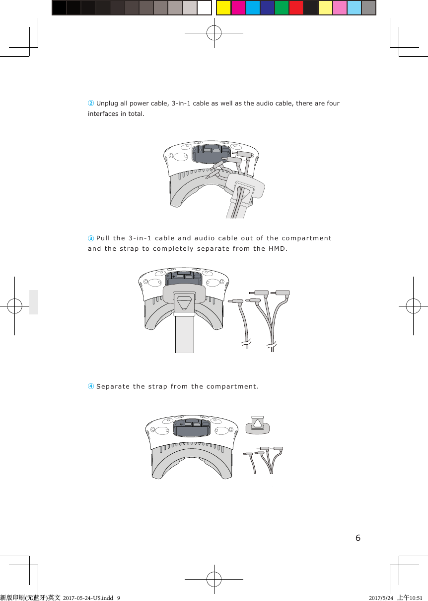 ② Unplug all power cable, 3-in-1 cable as well as the audio cable, there are four interfaces in total. ③ Pull the 3-in-1 cable and  audio   cable out of  t he compartment  and the stra p   to completely separa t e from the  H M D.④ Separa t e  the stra p  from the compartment.6新版印刷(无蓝牙)英文  2017-05-24-US.indd   92017/5/24   上午10:51