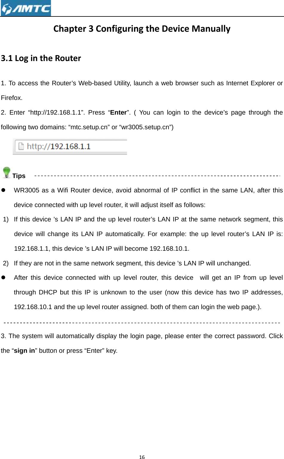 3.1Lo1. To acFirefox. 2. Enterfollowing  Tipsz WRdev1) If thdev1922) If thz Aftethro192 3. The sthe “sig CgintheRccess the Ror “http://192g two domais R3005 as a vice connecthis device ’svice will cha2.168.1.1, thhey are not ier this devicough DHCP2.168.10.1 asystem will an in” buttonChapter3Routerouter’s Web2.168.1.1”. Pins: “mtc.setWifi Router ted with up ls LAN IP anange its LANhis device ’s n the same ce connecte but this IPand the up leautomaticall or press “E3Configub-based UtilPress “Entetup.cn” or “wdevice, avoevel router, nd the up levN IP automaLAN IP will network seged with up  is unknownevel router aly display thEnter” key. 16uringtheity, launch aer”. ( You cawr3005.setuoid abnormait will adjustvel router’s atically. Forbecome 192gment, this dlevel router,n to the useassigned. bohe login pageDevicea web browsan login to p.cn”) al of IP conft itself as folLAN IP at trexample: t2.168.10.1.device ’s LA, this deviceer (now thisoth of them ce, please enManuallser such as the device’flict in the slows: he same nethe up levelAN IP will une  will get s device hascan login thenter the corrlyInternet Ex’s page throsame LAN, aetwork segml router’s LAchanged. an IP from s two IP ade web page.rect passwoxplorer or ough the after this  ment, this AN IP is: up level ddresses, ). ord. Click 