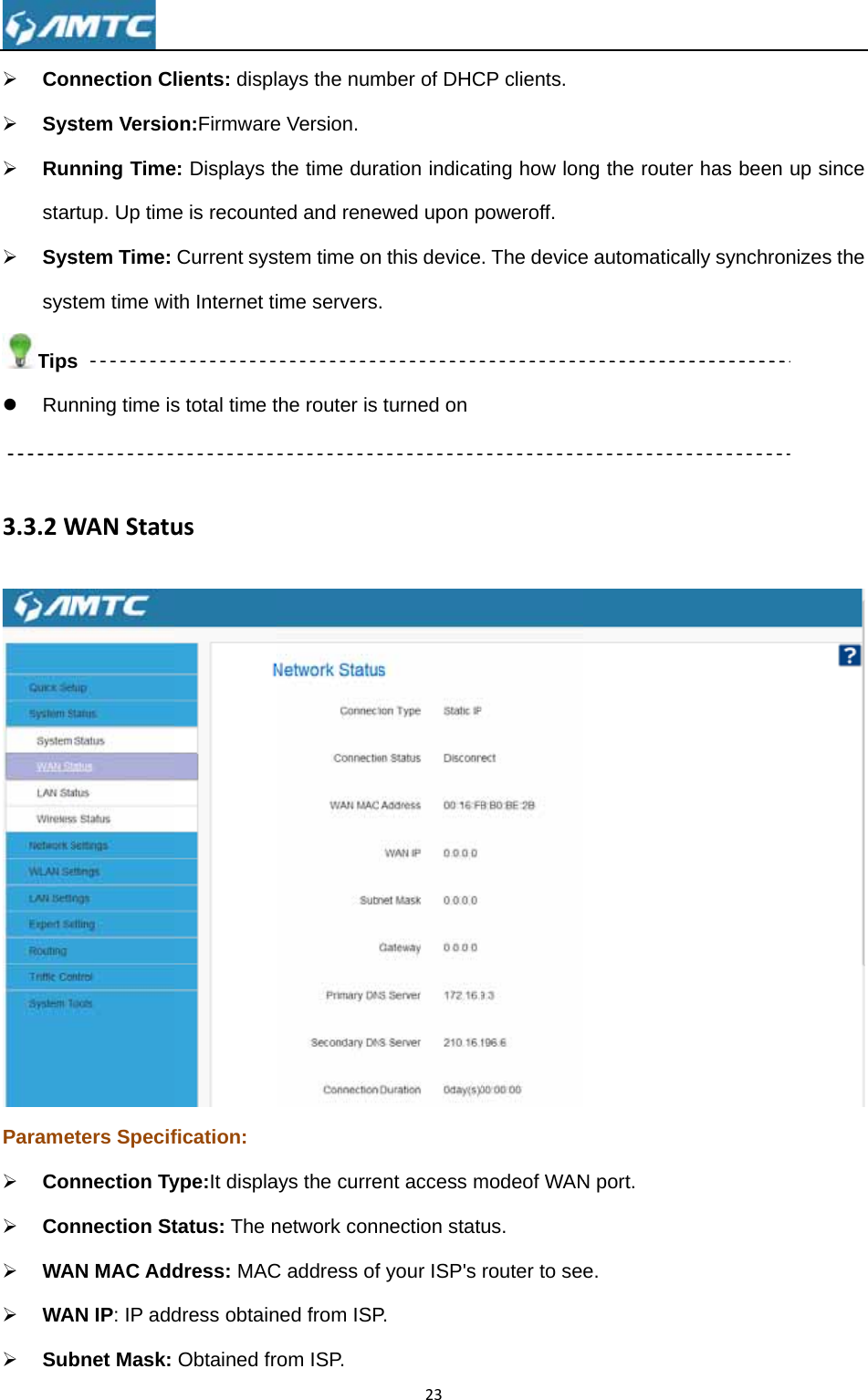 ¾ Con¾ Sys¾ Runstar¾ SyssysTipsz Run 3.3.2WParame¾ Con¾ Con¾ WA¾ WA¾ Sub nnection Clstem Versionning Timertup. Up timestem Time: tem time wits nning time isWANStatueters Specifnnection Tynnection StAN MAC AddAN IP: IP addbnet Mask: lients: displon:Firmwaree: Displays te is recounteCurrent systh Internet tis total time tusfication: ype:It displatatus: The ndress: MACdress obtainObtained frays the nume Version. the time dured and renestem time onime serversthe router is ays the currenetwork conC address ofned from ISProm ISP. 23mber of DHCration indicaewed upon pn this device. turned on ent access mnection statf your ISP&apos;s P. CP clients. ting how lonpoweroff. . The devicemodeof WANus. router to seng the routee automaticaN port. e. er has been ally synchronup since nizes the  