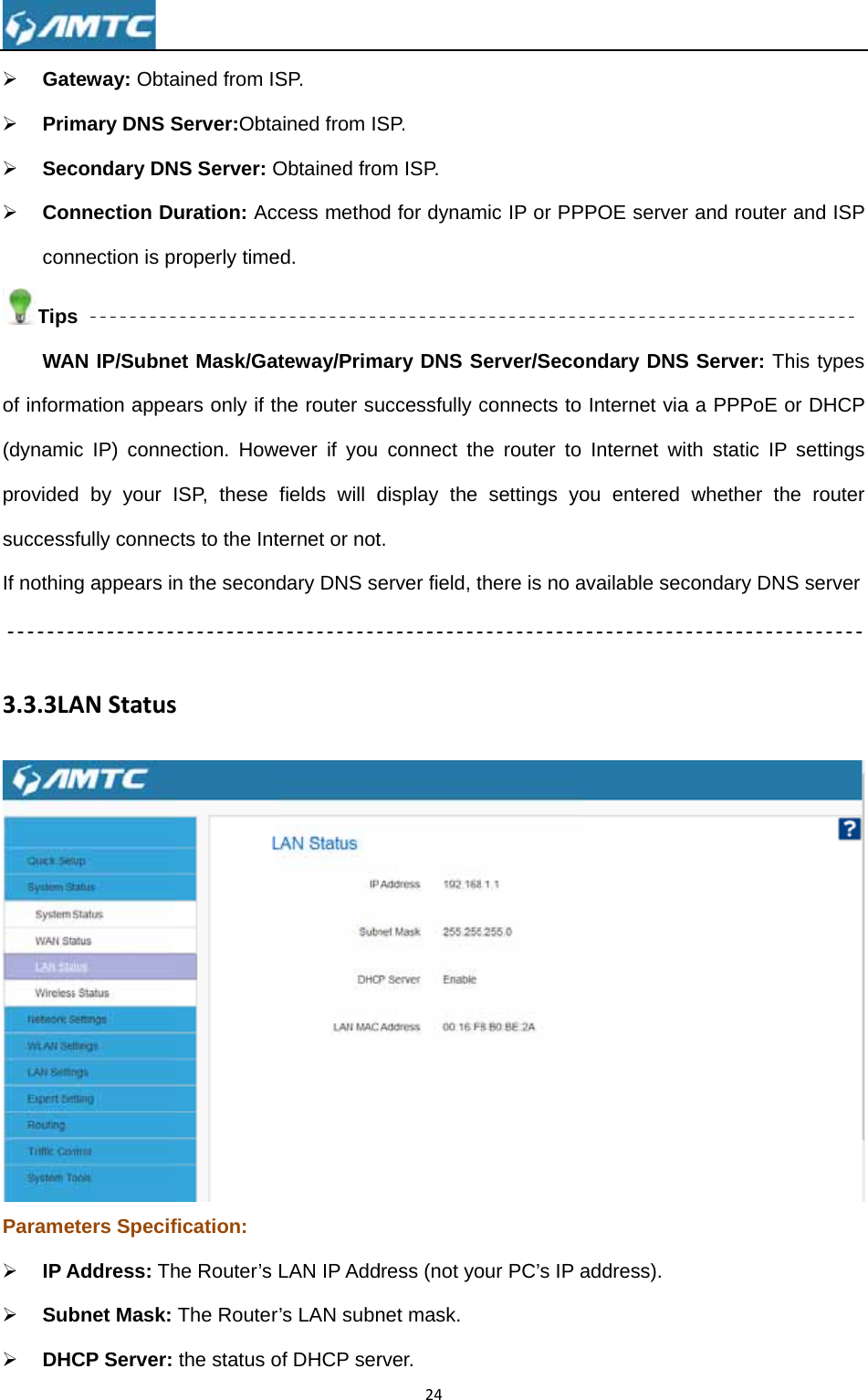 ¾ Gat¾ Prim¾ Sec¾ ConconTipsWAof inform(dynamiprovidedsuccessIf nothin 3.3.3LAParame¾ IP A¾ Sub¾ DH teway: Obtamary DNS Scondary DNnnection Dnnection is ps AN IP/Subnemation appeic IP) conned by your sfully connecng appears inANStatuseters SpecifAddress: Thbnet Mask: CP Server: ained from ISServer:ObtaNS Server: Ouration: Acproperly timeet Mask/Gaears only if tection. HowISP, these cts to the Intn the secondsfication: he Router’s The Routerthe status oSP.  ained from ISObtained froccess methoed.  ateway/Primhe router suwever if you fields will dternet or notdary DNS seLAN IP Addr’s LAN subnof DHCP ser24SP.  om ISP. od for dynammary DNS Successfully cconnect thdisplay the t. erver field, tdress (not yonet mask. rver. mic IP or PPServer/Secoconnects to he router to settings yothere is no aour PC’s IP aPPOE serverondary DNSInternet viaInternet wiou entered available secaddress). r and router S Server: Tha a PPPoE oth static IP whether thcondary DNSand ISP his types or DHCP settings he router S server  