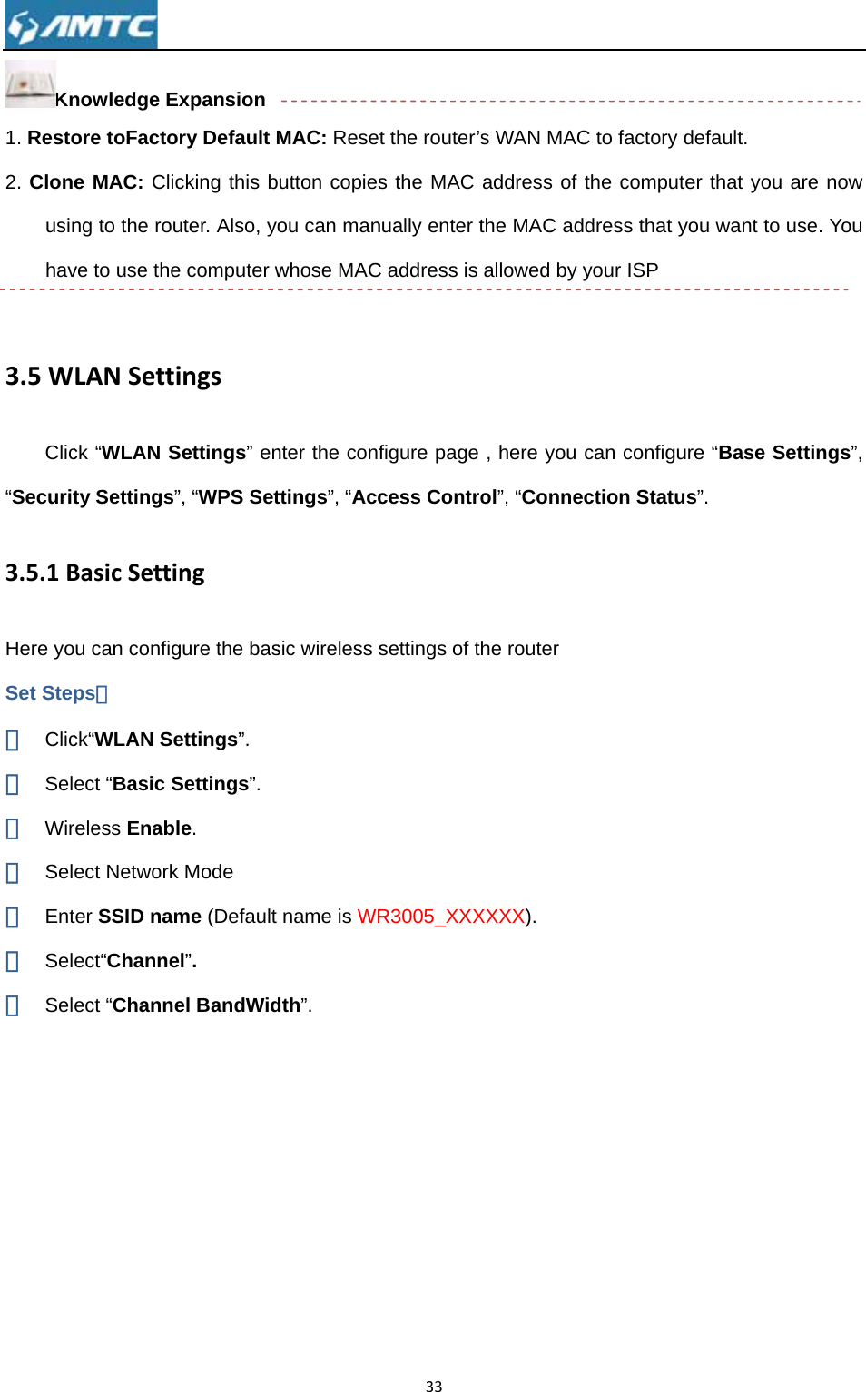Kn1. Resto2. Cloneusinhav3.5WClic“Securit3.5.1BHere yoSet Step① Clic② Sel③ Wir④ Sel⑤ Ent⑥ Sel⑦ Sel nowledge Eore toFactoe MAC: Clicng to the rouve to use theLANSettck “WLAN Sty Settings”BasicSettiu can configps： ck“WLAN Seect “Basic Sreless Enabect Networkter SSID namect“Channeect “ChanneExpansion ory Default Mcking this buter. Also, yoe computer wingsSettings” en”, “WPS Setinggure the basettings”. Settings”. le. k Mode me (Default el”. el BandWidMAC: Reseutton copiesou can manwhose MACnter the confttings”, “Accsic wireless sname is WRdth”. 33t the router’ss the MAC nually enter tC address is figure page cess Controsettings of tR3005_XXXs WAN MACaddress of the MAC adallowed by , here you ol”, “Connehe routerXXXX). C to factory dthe computddress that yyour ISP can configuction Statudefault. ter that you you want to ure “Base Sus”. are now use. You ettings”, 