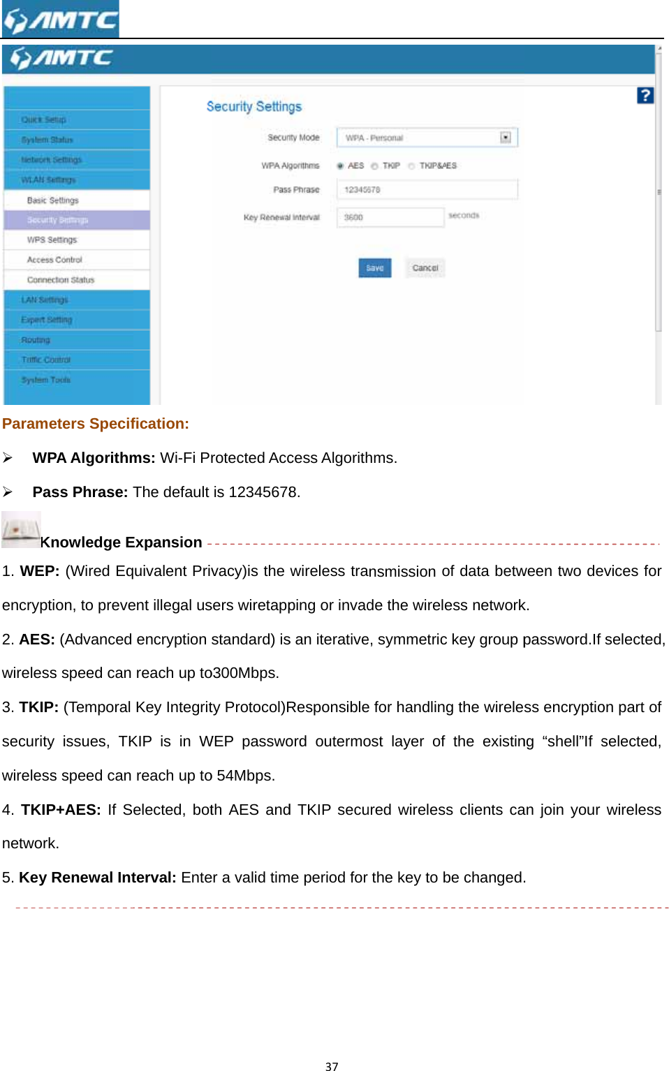 Parame¾ WP¾ PasKn1. WEPencrypti2. AES:wireless3. TKIPsecurity wireless4. TKIPnetwork5. Key R      eters SpecifPA Algorithmss Phrase: Tnowledge E: (Wired Eqon, to preve (Advanced s speed can : (Temporal issues, TKs speed can P+AES: If Sk. Renewal Intfication: ms: Wi-Fi PrThe default Expansion uivalent Privent illegal usencryption reach up toKey IntegritKIP is in Wreach up toelected, botterval: Enterotected Accis 12345678vacy)is the sers wiretappstandard) iso300Mbps. ty Protocol)RWEP passwoo 54Mbps. th AES ander a valid tim37cess Algorith8. wireless traping or invads an iterativeResponsibleord outermod TKIP secue period for hms. nsmission ode the wirelee, symmetrice for handlingost layer of ured wirelesthe key to bof data betwess networkc key group pg the wirelesthe existins clients cabe changed.ween two dek. password.If ss encryptiong “shell”If san join your .  evices for selected, on part of selected, wireless 