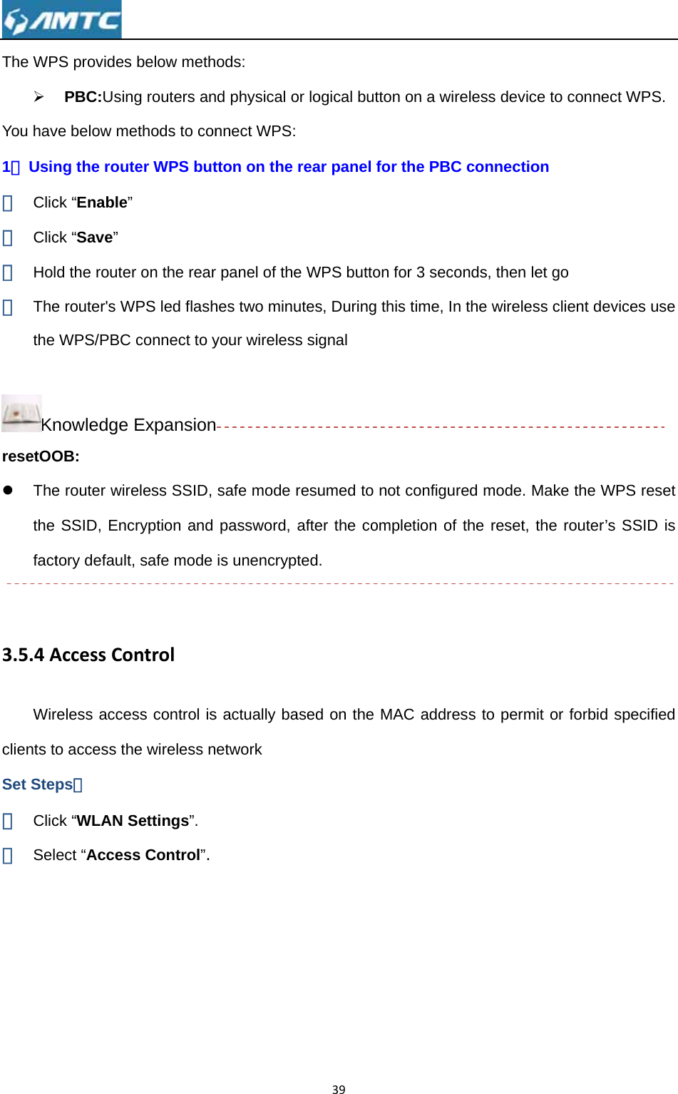 The WP¾ You hav1、 Usin① Clic② Clic③ Hol④ Thethe  KnresetOOz Thethe fact 3.5.4AWirclients toSet Step① Clic② Sel PS provides PBC:Usingve below meng the routeck “Enable” ck “Save” d the routere router&apos;s WWPS/PBC cnowledge EOB: e router wireSSID, Encrtory default, AccessConreless acceso access theps： ck “WLAN Sect “Accessbelow methg routers anethods to coner WPS butr on the rearPS led flashconnect to yExpansioneless SSID, ryption and safe mode ntrolss control ise wireless nSettings”. s Control”. ods:  d physical onnect WPS:tton on the r panel of thehes two minuyour wireless safe mode password, is unencryps actually baetwork 39or logical but rear panel e WPS buttoutes, Durings signal resumed to after the copted. ased on the tton on a wirfor the PBCon for 3 secog this time, Innot configuompletion ofMAC addrereless devicC connectioonds, then len the wirelesred mode. Mf the reset, ess to permce to connecon et go ss client devMake the Wthe router’sit or forbid sct WPS. vices use PS reset  SSID is specified 