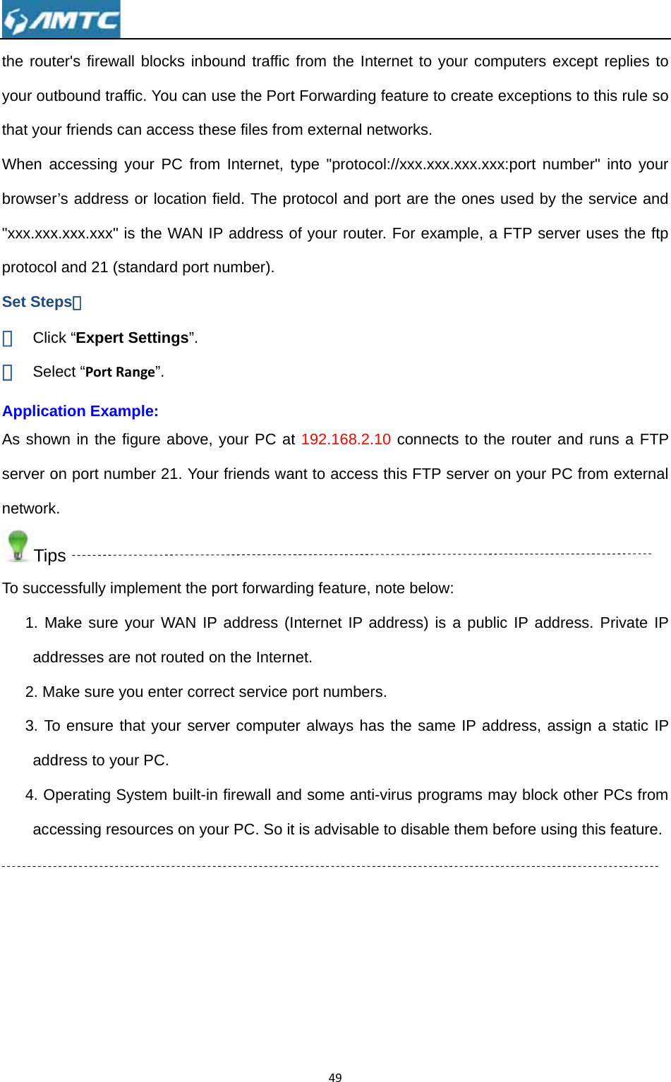 the routyour outthat youWhen abrowser&quot;xxx.xxxprotocolSet Step① Clic② SelApplicaAs showserver onetworkTipTo succe1. Madd2. M3. Toadd4. Oacc  ter&apos;s firewall tbound traffiur friends canaccessing yor’s address x.xxx.xxx&quot; isl and 21 (staps： ck “Expert Sect “PortRanation Exampwn in the figon port numbk. ps essfully impMake sure yodresses are ake sure yoo ensure thadress to youperating Syscessing reso blocks inboc. You can un access theour PC fromor location f the WAN Iandard port Settings”. nge”. ple: gure above, ber 21. Youlement the pour WAN IPnot routed ou enter corrat your servr PC. stem built-inources on yoound traffic use the Portese files fromm Internet, tfield. The prP address onumber). your PC atr friends waport forwardP address (Ion the Internrect service ver computen firewall anour PC. So it49from the Int Forwardingm external ntype &quot;protocrotocol and of your routet 192.168.2.ant to accessing feature, nternet IP anet. port numberer always had some antt is advisablenternet to yog feature to networks. col://xxx.xxxport are theer. For exam.10 connects this FTP snote belowaddress) is rs. as the samei-virus progre to disable our computecreate exce.xxx.xxx:pore ones usedmple, a FTPts to the rouserver on yo: a public IP e IP addressrams may bthem beforeers except reptions to thirt number&quot; id by the serP server useuter and runour PC from address. Ps, assign a block other Pe using this replies to s rule so into your rvice and es the ftp ns a FTP external Private IP static IP PCs from feature. 