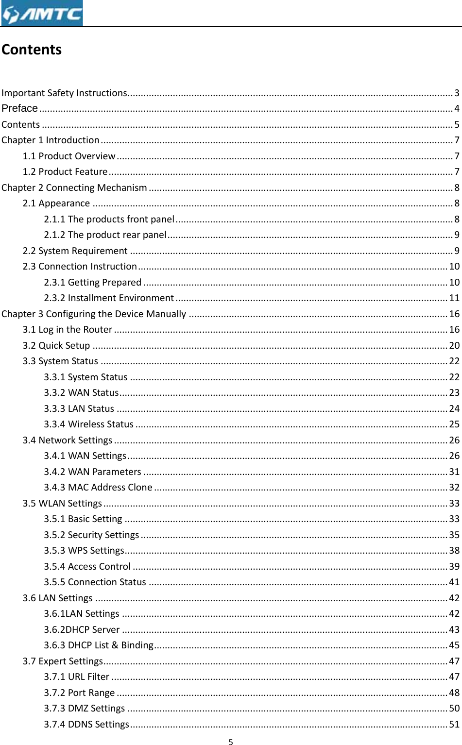 ConteImportanPrefaceContentsChapter1.11.2Chapter2.12.22.3Chapter3.13.23.33.43.53.63.7 entsntSafetyInst....................s...................1IntroductioProductOverProductFeat2ConnectingAppearance2.1.1Thepr2.1.2TheprSystemRequConnectionI2.3.1Gettin2.3.2Install3ConfiguringLogintheRoQuickSetupSystemStatu3.3.1System3.3.2WANS3.3.3LANSt3.3.4WireleNetworkSett3.4.1WANS3.4.2WAN3.4.3MACAWLANSettin3.5.1BasicS3.5.2Securi3.5.3WPSS3.5.4Acces3.5.5ConneLANSettings3.6.1LANSe3.6.2DHCPS3.6.3DHCPExpertSettin3.7.1URLF3.7.2PortR3.7.3DMZS3.7.4DDNSructions..................................................on..................rview............ture...............gMechanism.....................roductsfrontroductrearpuirement.......nstruction....ngPrepared..lmentEnvirongtheDeviceMouter..................................us..................mStatus.......Status...........tatus............essStatus.....tings.............Settings........Parameters..AddressClongs.................Setting.........itySettings...Settings.........sControl......ectionStatus....................ettings..........Server..........List&amp;Bindinngs.................ilter..............Range............Settings........Settings..............................................................................................................................................................................tpanel..........panel............................................................................nment..........Manually.......................................................................................................................................................................................................................e..............................................................................................................................................................................................................ng...........................................................................................................................5...............................................................................................................................................................................................................................................................................................................................................................................................................................................................................................................................................................................................................................................................................................................................................................................................................................................................................................................................................................................................................................................................................................................................................................................................................................................................................................................................................................................................................................................................................................................................................................................................................................................................................................................................................................................................................................................................................................................................................................................................................................................................................................................................................................................................................................................................................................................................................................................................................................................................................................................................................................................................................................................................................................................................................................................................................................................................................................................................................................................................................................................................................................................................................................................................................................................................................................................................................................................................................................................................................................................3.............4.............5.............7.............7.............7.............8.............8.............8.............9.............9...........10...........10...........11...........16...........16...........20...........22...........22...........23...........24...........25...........26...........26...........31...........32...........33...........33...........35...........38...........39...........41...........42...........42...........43...........45...........47...........47...........48...........50...........51