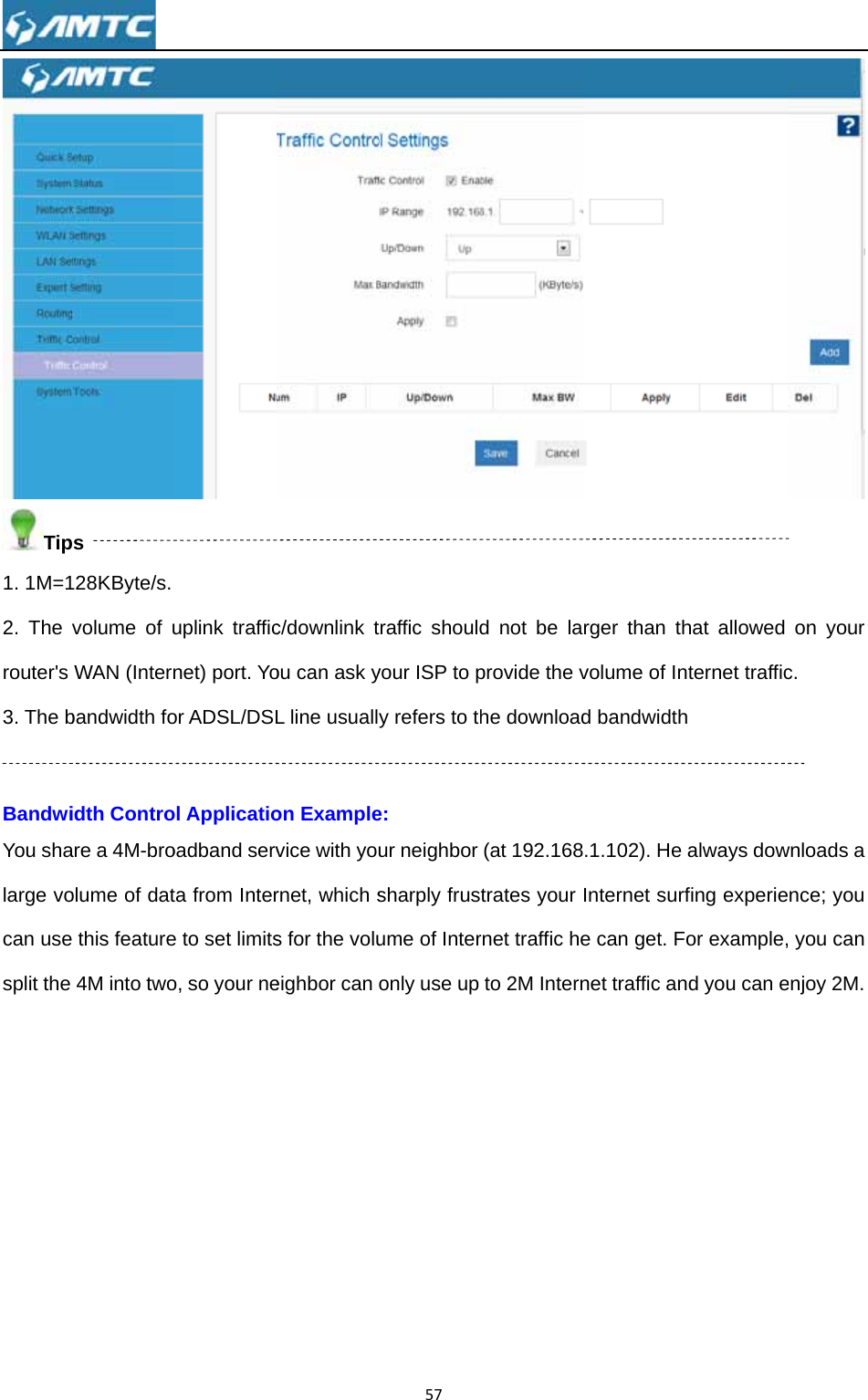 Tip1. 1M=12. The router&apos;s 3. The b BandwiYou shalarge vocan usesplit the  ps 28KByte/s. volume of uWAN (Internbandwidth foidth Controare a 4M-broolume of dat this feature4M into twouplink trafficnet) port. Yoor ADSL/DSLol Applicatiooadband servta from Intere to set limitso, so your nec/downlink tou can ask yL line usuallon Examplevice with yornet, which ss for the volueighbor can 57traffic shouldyour ISP to py refers to the: ur neighbor sharply frusume of Interonly use up d not be laprovide the vhe download(at 192.168trates your rnet traffic heto 2M Internrger than thvolume of Ind bandwidth.1.102). He Internet surfe can get. Fnet traffic anhat allowed nternet traffich always dowfing experieor example,nd you can e on your c. wnloads a nce; you , you can enjoy 2M. 