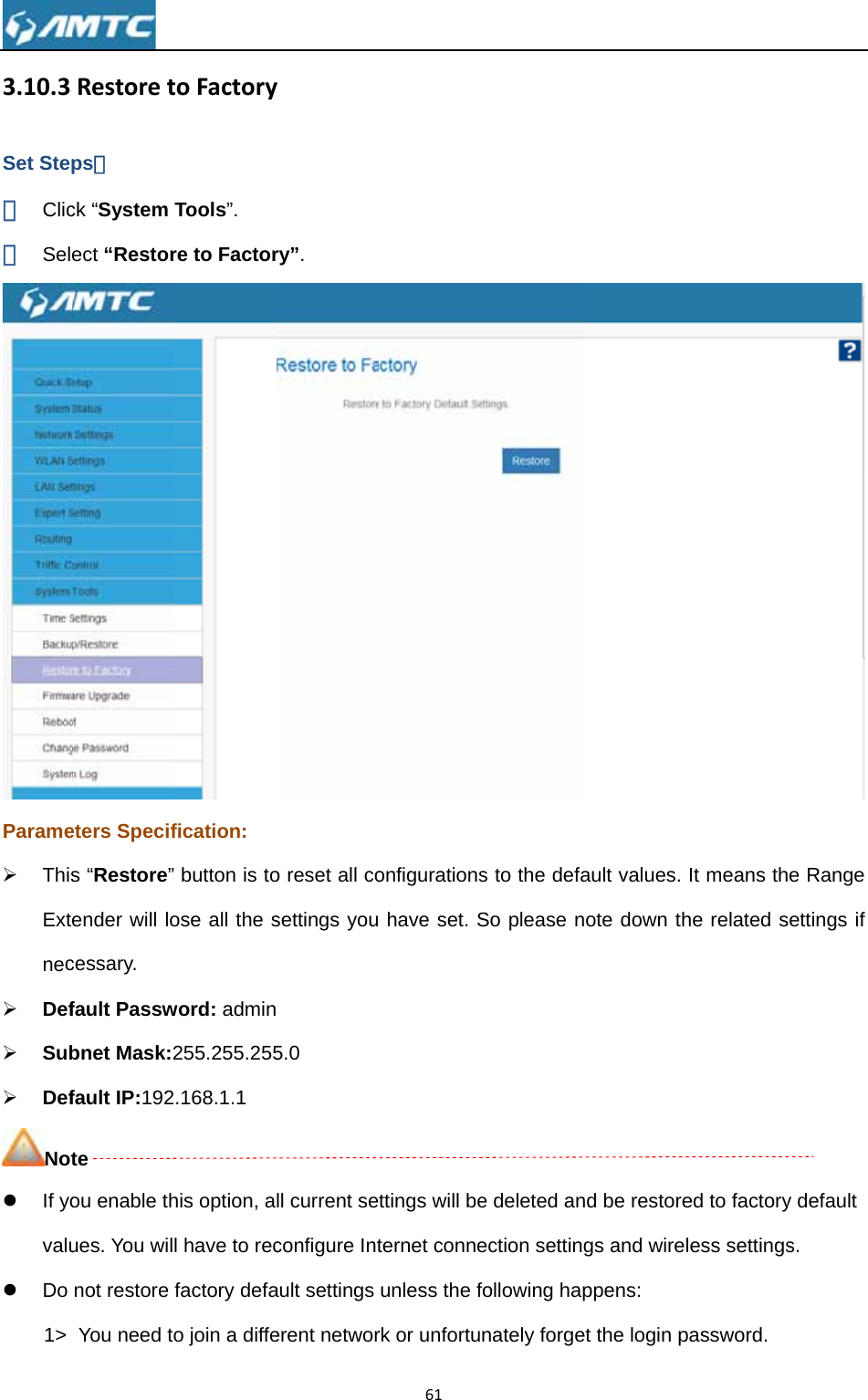 3.10.3Set Step① Clic② SelParame¾ ThisExtnec¾ Def¾ Sub¾ DefNotz If yovaluz Do 1&gt;  Restoretps： ck “System ect “Restoreters Specifs “Restore” ender will locessary. fault Passwbnet Mask:2fault IP:192te ou enable thues. You wilnot restore You need totoFactoryTools”. re to Factorfication:  button is toose all the sword: admin255.255.255.168.1.1 his option, al have to recfactory defao join a diffeyry”. o reset all cosettings you 5.0 ll current seconfigure Intault settings erent networ61onfigurations have set. Sttings will beternet conneunless the frk or unfortus to the defaSo please ne deleted anection settinfollowing hapnately forgeault values. note down thnd be restoregs and wireppens: et the login pIt means thhe related sed to factoryless settingspassword.  e Range settings if y default s. 