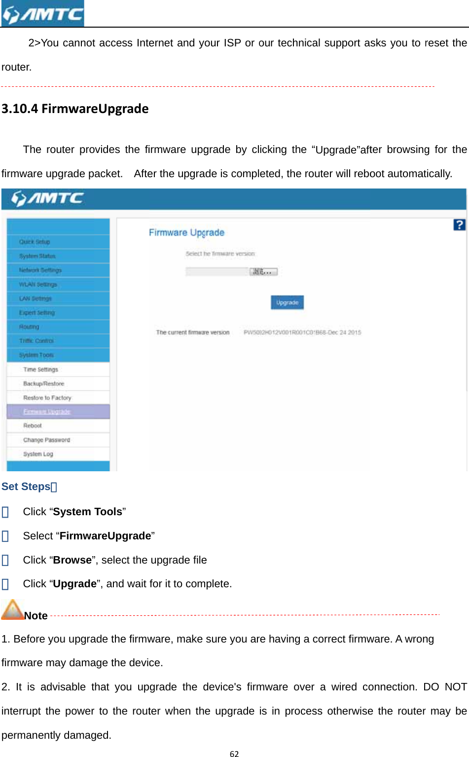 2&gt;router. 3.10.4ThefirmwareSet Step① Clic② Sel③ Clic④ ClicNot1. Beforfirmware2. It is interruptpermane &gt;You cannotFirmwaree router proe upgrade pps： ck “System ect “Firmwack “Browse”ck “Upgradete re you upgrae may damaadvisable tt the powerently damagt access InteeUpgradeovides the fiacket.  AfteTools” areUpgrade”, select the e”, and wait ade the firmwage the devicthat you upr to the routged. ernet and yirmware upger the upgrae” upgrade filefor it to comware, make ce. grade the dter when th62our ISP or ograde by clade is comple  mplete. sure you ardevice&apos;s firme upgrade our technicaicking the “eted, the roure having a cmware over is in procesal support aUpgrade”aftuter will rebocorrect firmwa wired coss otherwisesks you to rter browsingoot automatware. A wrononnection. De the routerreset the g for the tically.  ng DO NOT r may be 