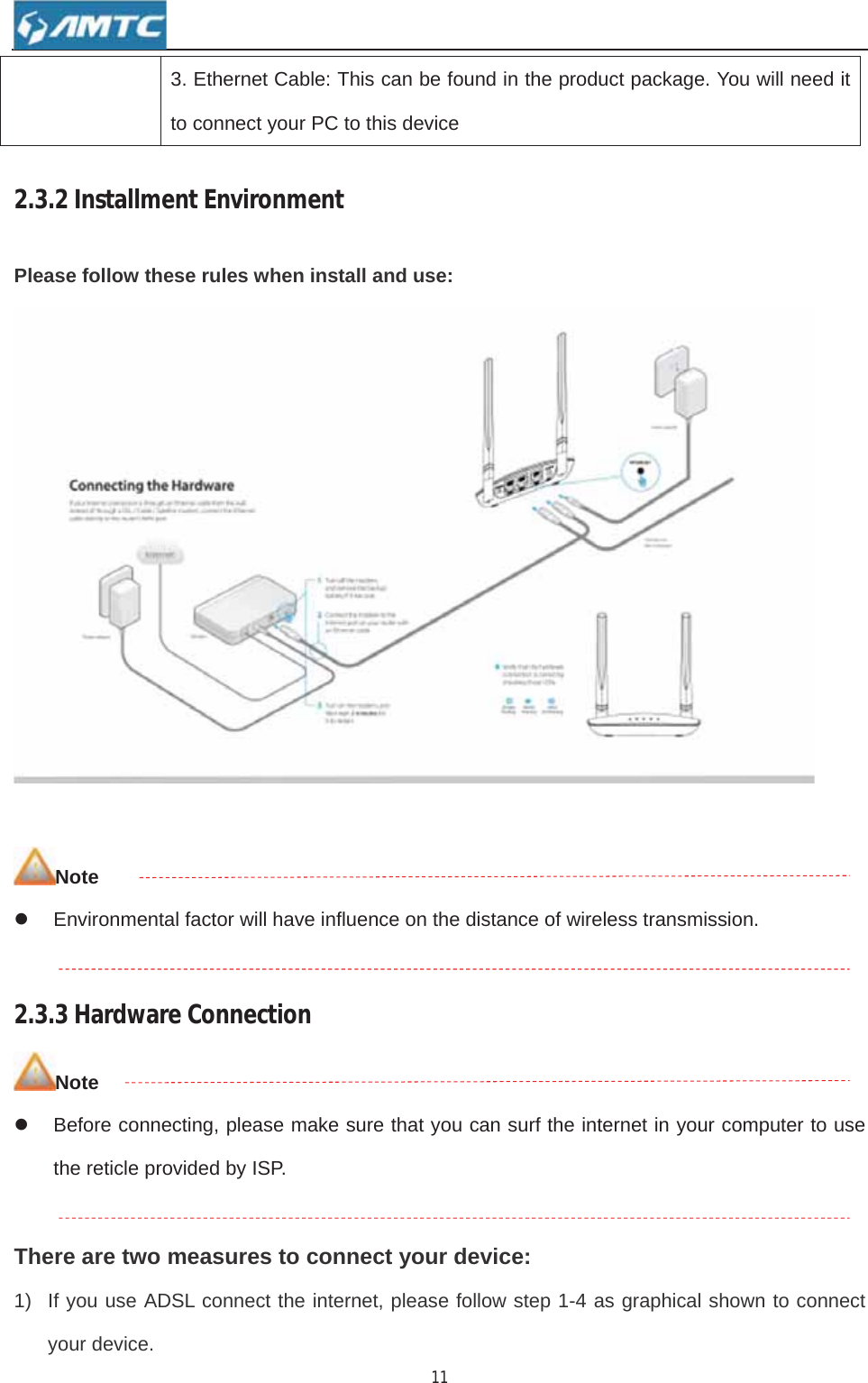 113. Ethernet Cable: This can be found in the product package. You will need it to connect your PC to this device 2.3.2InstallmentEnvironmentPlease follow these rules when install and use: Notez  Environmental factor will have influence on the distance of wireless transmission. 2.3.3HardwareConnectionNotez  Before connecting, please make sure that you can surf the internet in your computer to use the reticle provided by ISP. There are two measures to connect your device: 1)  If you use ADSL connect the internet, please follow step 1-4 as graphical shown to connect your device. 