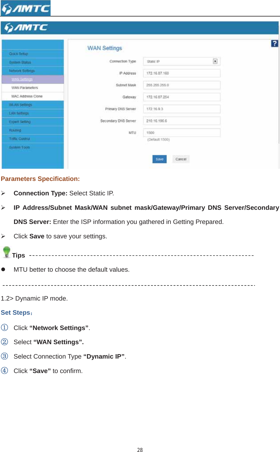 28Parameters Specification: ¾Connection Type: Select Static IP.¾IP Address/Subnet Mask/WAN subnet mask/Gateway/Primary DNS Server/Secondary DNS Server: Enter the ISP information you gathered in Getting Prepared. ¾ Click Save to save your settings. Tipsz  MTU better to choose the default values. 1.2&gt; Dynamic IP mode. Set Steps˖ķClick “Network Settings”.ĸSelect “WAN Settings”.ĹSelect Connection Type “Dynamic IP”.ĺClick “Save” to confirm. 