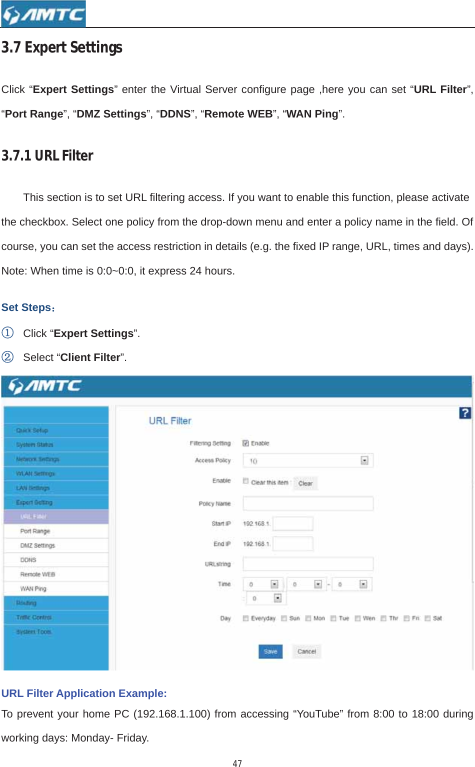 473.7ExpertSettingsClick “Expert Settings” enter the Virtual Server configure page ,here you can set “URL Filter”,“Port Range”, “DMZ Settings”, “DDNS”, “Remote WEB”, “WAN Ping”.3.7.1URLFilterThis section is to set URL filtering access. If you want to enable this function, please activate the checkbox. Select one policy from the drop-down menu and enter a policy name in the field. Of course, you can set the access restriction in details (e.g. the fixed IP range, URL, times and days). Note: When time is 0:0~0:0, it express 24 hours. Set Steps˖ķClick “Expert Settings”.ĸSelect “Client Filter”.URL Filter Application Example: To prevent your home PC (192.168.1.100) from accessing “YouTube” from 8:00 to 18:00 during working days: Monday- Friday. 