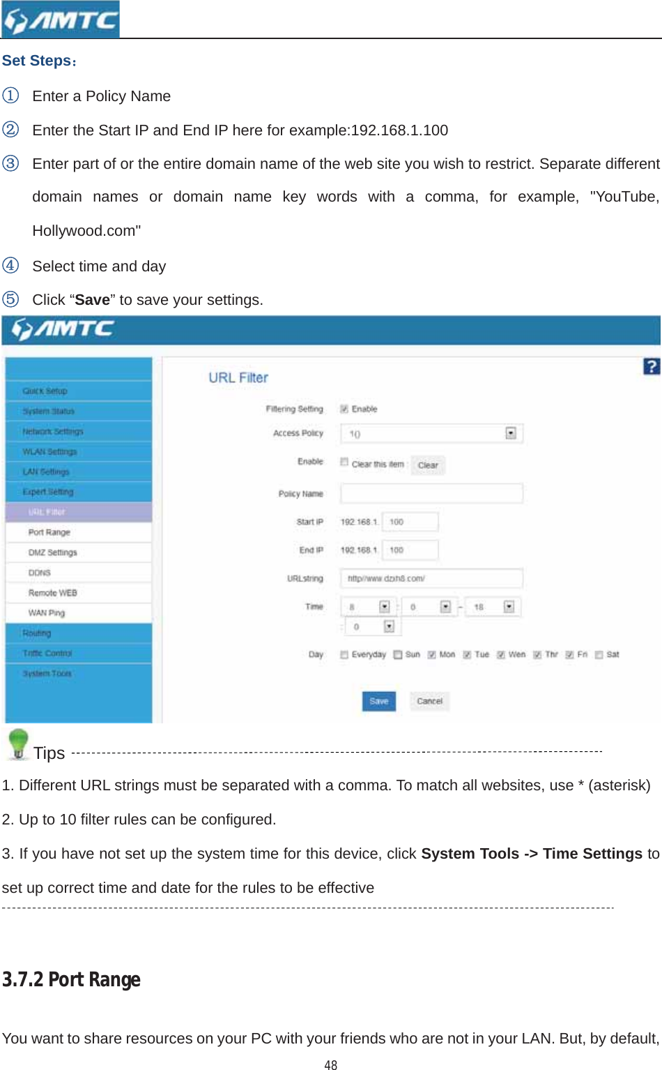 48Set Steps˖ķEnter a Policy Name ĸEnter the Start IP and End IP here for example:192.168.1.100 ĹEnter part of or the entire domain name of the web site you wish to restrict. Separate different domain names or domain name key words with a comma, for example, &quot;YouTube, Hollywood.com&quot; ĺSelect time and day ĻClick “Save” to save your settings. Tips1. Different URL strings must be separated with a comma. To match all websites, use * (asterisk) 2. Up to 10 filter rules can be configured. 3. If you have not set up the system time for this device, click System Tools -&gt; Time Settings toset up correct time and date for the rules to be effective 3.7.2PortRangeYou want to share resources on your PC with your friends who are not in your LAN. But, by default, 