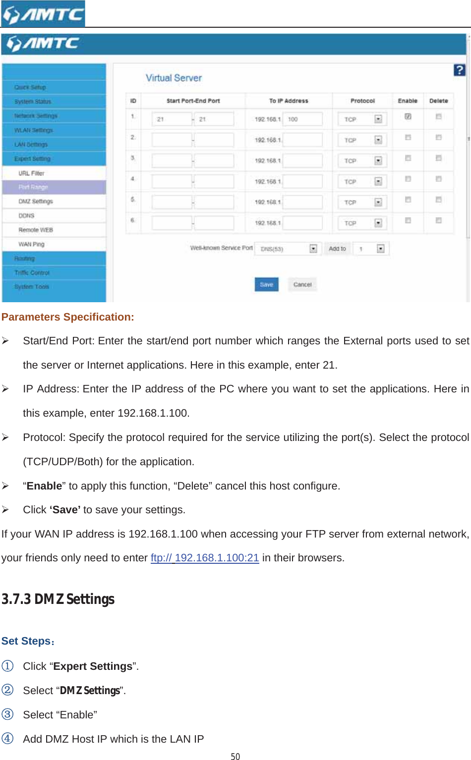 50Parameters Specification: ¾  Start/End Port: Enter the start/end port number which ranges the External ports used to set the server or Internet applications. Here in this example, enter 21. ¾  IP Address: Enter the IP address of the PC where you want to set the applications. Here in this example, enter 192.168.1.100. ¾  Protocol: Specify the protocol required for the service utilizing the port(s). Select the protocol (TCP/UDP/Both) for the application. ¾ “Enable” to apply this function, “Delete” cancel this host configure. ¾ Click ‘Save’ to save your settings. If your WAN IP address is 192.168.1.100 when accessing your FTP server from external network, your friends only need to enter ftp:// 192.168.1.100:21 in their browsers. 3.7.3DMZSettingsSet Steps˖ķClick “Expert Settings”.ĸSelect “DMZSettings”.ĹSelect “Enable” ĺAdd DMZ Host IP which is the LAN IP 