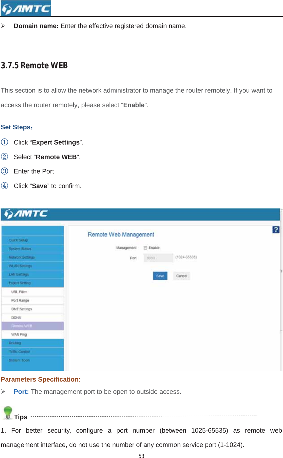 53¾Domain name: Enter the effective registered domain name. 3.7.5RemoteWEBThis section is to allow the network administrator to manage the router remotely. If you want to access the router remotely, please select “Enable”.Set Steps˖ķClick “Expert Settings”.ĸSelect “Remote WEB”.ĹEnter the Port ĺClick “Save” to confirm. Parameters Specification: ¾Port: The management port to be open to outside access. Tips1. For better security, configure a port number (between 1025-65535) as remote web management interface, do not use the number of any common service port (1-1024). 