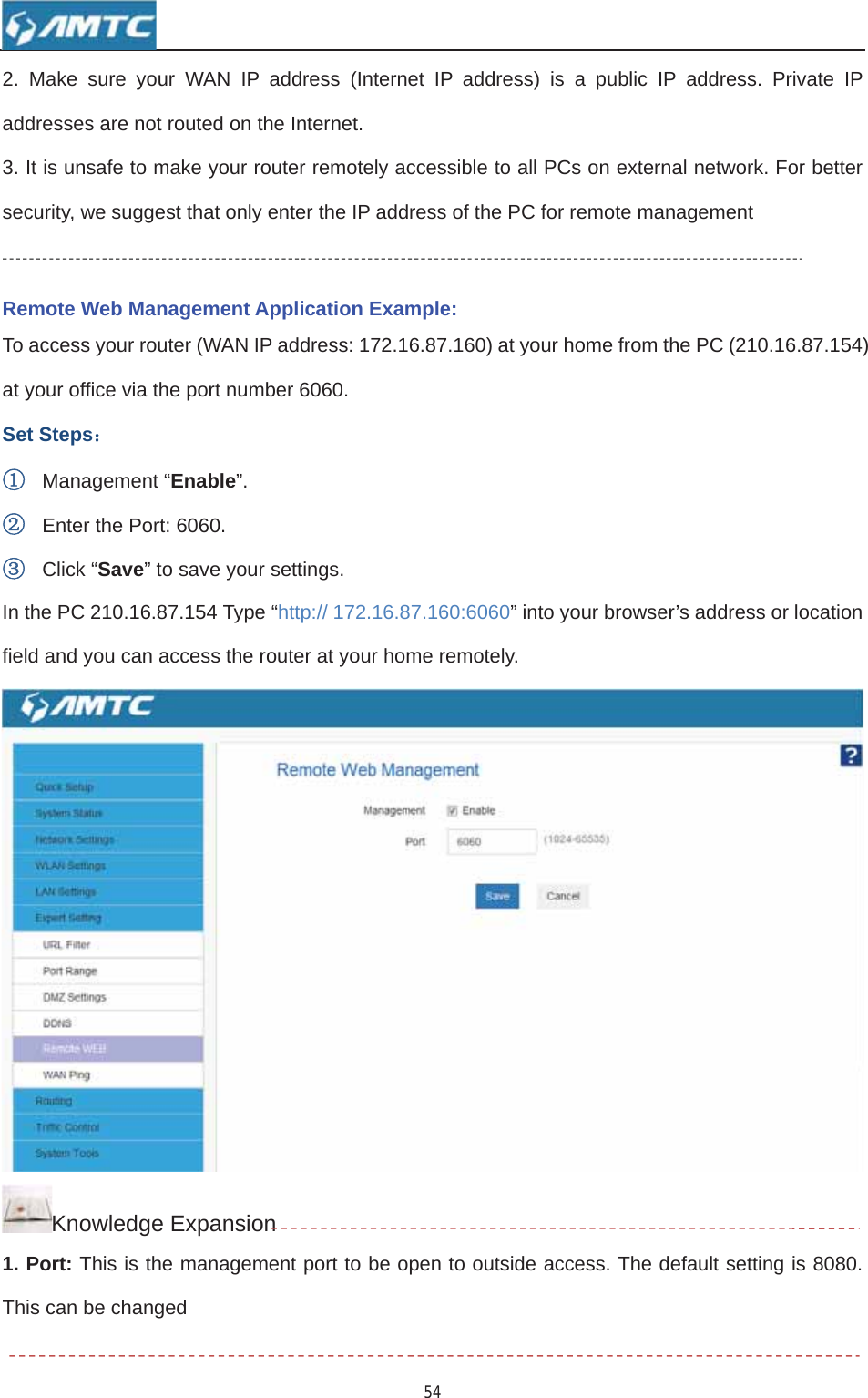 542. Make sure your WAN IP address (Internet IP address) is a public IP address. Private IP addresses are not routed on the Internet. 3. It is unsafe to make your router remotely accessible to all PCs on external network. For better security, we suggest that only enter the IP address of the PC for remote management Remote Web Management Application Example: To access your router (WAN IP address: 172.16.87.160) at your home from the PC (210.16.87.154) at your office via the port number 6060. Set Steps˖ķManagement “Enable”.ĸEnter the Port: 6060. ĹClick “Save” to save your settings. In the PC 210.16.87.154 Type “http:// 172.16.87.160:6060” into your browser’s address or location field and you can access the router at your home remotely. Knowledge Expansion1. Port: This is the management port to be open to outside access. The default setting is 8080. This can be changed 