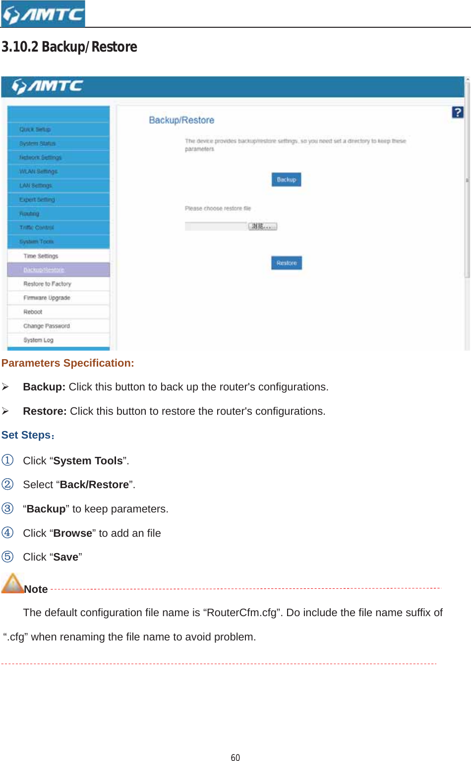 603.10.2Backup/RestoreParameters Specification: ¾Backup: Click this button to back up the router&apos;s configurations. ¾Restore: Click this button to restore the router&apos;s configurations. Set Steps˖ķClick “System Tools”.ĸSelect “Back/Restore”.Ĺ“Backup” to keep parameters. ĺClick “Browse” to add an file ĻClick “Save”NoteThe default configuration file name is “RouterCfm.cfg”. Do include the file name suffix of“.cfg” when renaming the file name to avoid problem.