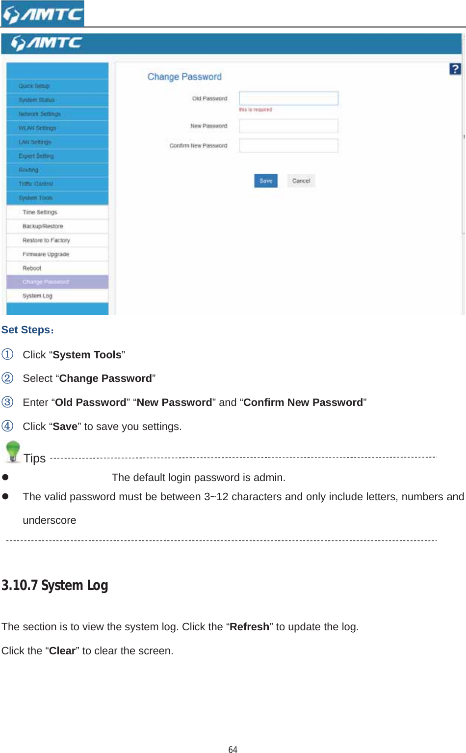 64Set Steps˖ķClick “System Tools”ĸSelect “Change Password”ĹEnter “Old Password” “New Password” and “Confirm New Password”ĺClick “Save” to save you settings. Tips z  The default login password is admin. z  The valid password must be between 3~12 characters and only include letters, numbers and underscore 3.10.7SystemLogThe section is to view the system log. Click the “Refresh” to update the log.   Click the “Clear” to clear the screen. 