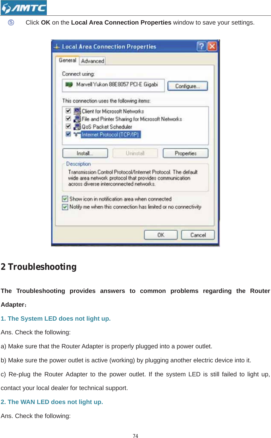 74ĻClick OK on the Local Area Connection Properties window to save your settings.   2TroubleshootingThe Troubleshooting provides answers to common problems regarding the Router Adapter˖1. The System LED does not light up. Ans. Check the following: a) Make sure that the Router Adapter is properly plugged into a power outlet. b) Make sure the power outlet is active (working) by plugging another electric device into it. c) Re-plug the Router Adapter to the power outlet. If the system LED is still failed to light up, contact your local dealer for technical support. 2. The WAN LED does not light up. Ans. Check the following: 