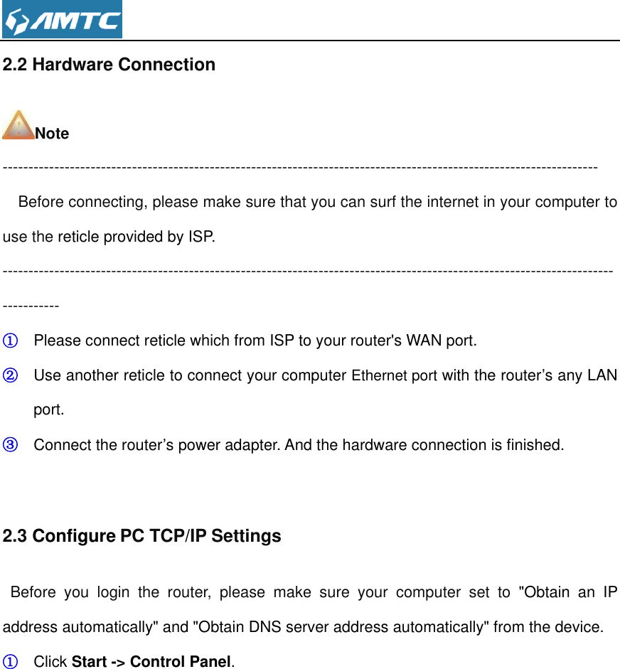  2.2 Hardware Connection Note -------------------------------------------------------------------------------------------------------------------   Before connecting, please make sure that you can surf the internet in your computer to use the reticle provided by ISP. --------------------------------------------------------------------------------------------------------------------------------- ① Please connect reticle which from ISP to your router&apos;s WAN port. ② Use another reticle to connect your computer Ethernet port with the router’s any LAN port. ③ Connect the router’s power adapter. And the hardware connection is finished.  2.3 Configure PC TCP/IP Settings Before  you  login  the  router,  please  make  sure  your  computer  set  to  &quot;Obtain  an  IP address automatically&quot; and &quot;Obtain DNS server address automatically&quot; from the device. ① Click Start -&gt; Control Panel. 