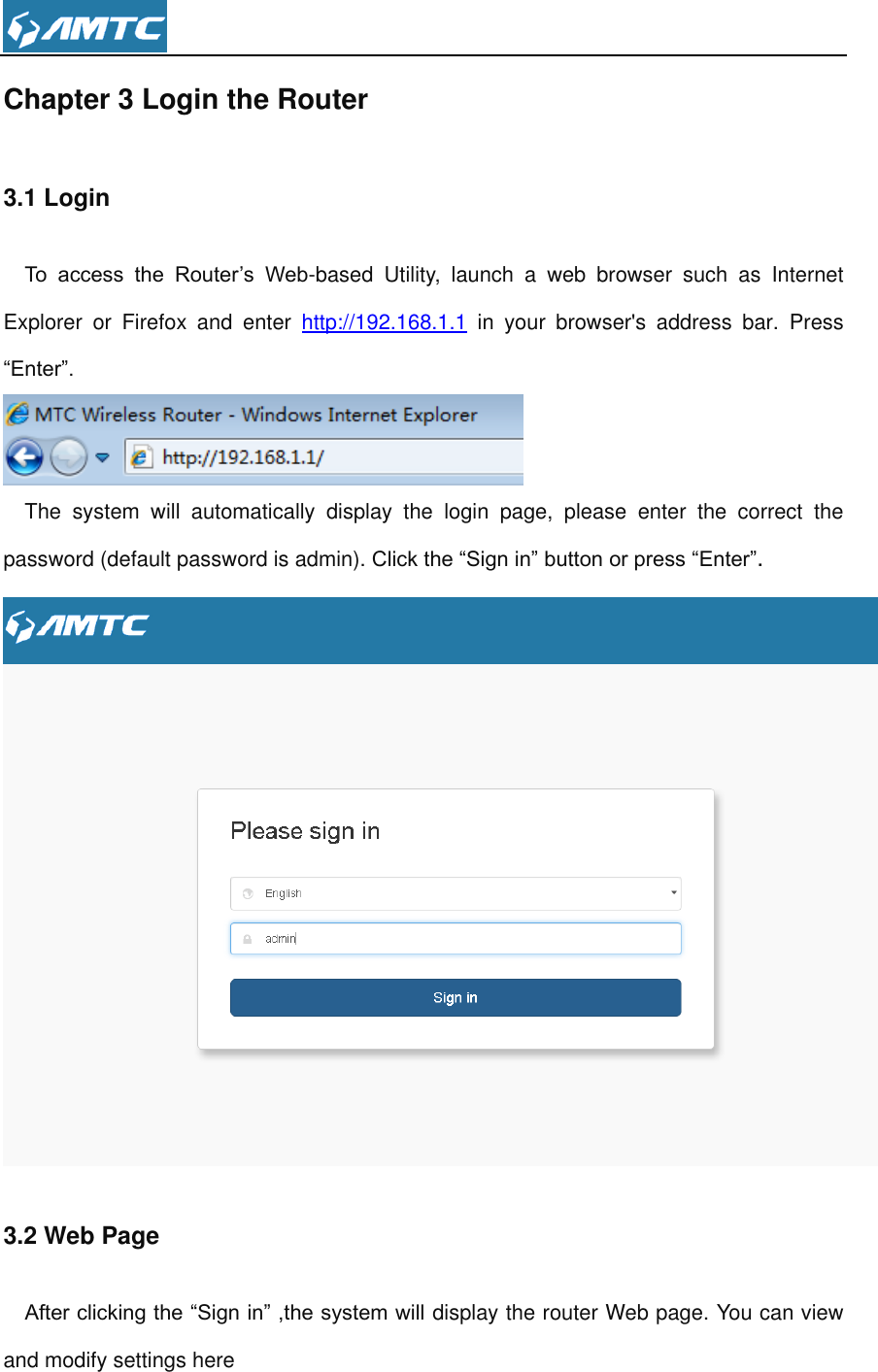  Chapter 3 Login the Router 3.1 Login To  access  the  Router’s  Web-based  Utility,  launch  a  web  browser  such  as  Internet Explorer  or  Firefox  and  enter  http://192.168.1.1  in  your  browser&apos;s  address  bar.  Press “Enter”.  The  system  will  automatically  display  the  login  page,  please  enter  the  correct  the password (default password is admin). Click the “Sign in” button or press “Enter”.  3.2 Web Page   After clicking the “Sign in” ,the system will display the router Web page. You can view and modify settings here 